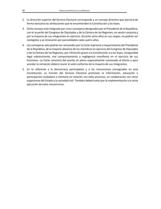 54 CONSTITUCIÓN POLÍTICA DE LA REPÚBLICA
2. La dirección superior del Servicio Electoral corresponde a un consejo directivo que ejercerá de
forma exclusiva las atribuciones que le encomienden la Constitución y las leyes.
3. Dicho consejo está integrado por cinco consejeros designados por el Presidente de la República,
con el acuerdo del Congreso de Diputados y de la Cámara de las Regiones, en sesión conjunta y
por la mayoría de sus integrantes en ejercicio. Durarán ocho años en sus cargos, no podrán ser
reelegidos y se renovarán por parcialidades cada cuatro años.
4. Los consejeros solo podrán ser removidos por la Corte Suprema a requerimiento del Presidente
de la República, de la mayoría absoluta de los miembros en ejercicio del Congreso de Diputados
o de la Cámara de las Regiones, por infracción grave a la Constitución o a las leyes, incapacidad
legal sobreviniente, mal comportamiento o negligencia manifiesta en el ejercicio de sus
funciones. La Corte conocerá del asunto en pleno especialmente convocado al efecto y para
acordar la remoción deberá reunir el voto conforme de la mayoría de sus integrantes.
5. En lo referente a la democracia participativa y a los mecanismos consagrados en esta
Constitución, es función del Servicio Electoral promover la información, educación y
participación ciudadana o electoral en relación con tales procesos, en colaboración con otros
organismos del Estado y la sociedad civil. También deberá velar por la implementación y la recta
ejecución de estos mecanismos.
 