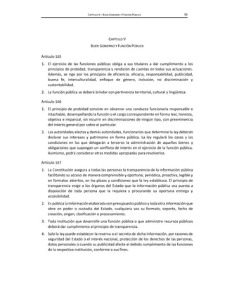 CAPÍTULO V – BUEN GOBIERNO Y FUNCIÓN PÚBLICA 55
CAPÍTULO V
BUEN GOBIERNO Y FUNCIÓN PÚBLICA
Artículo 165
1. El ejercicio de las funciones públicas obliga a sus titulares a dar cumplimiento a los
principios de probidad, transparencia y rendición de cuentas en todas sus actuaciones.
Además, se rige por los principios de eficiencia, eficacia, responsabilidad, publicidad,
buena fe, interculturalidad, enfoque de género, inclusión, no discriminación y
sustentabilidad.
2. La función pública se deberá brindar con pertinencia territorial, cultural y lingüística.
Artículo 166
1. El principio de probidad consiste en observar una conducta funcionaria responsable e
intachable, desempeñando la función o el cargo correspondiente en forma leal, honesta,
objetiva e imparcial, sin incurrir en discriminaciones de ningún tipo, con preeminencia
del interés general por sobre el particular.
2. Las autoridades electas y demás autoridades, funcionarios que determine la ley deberán
declarar sus intereses y patrimonio en forma pública. La ley regulará los casos y las
condiciones en las que delegarán a terceros la administración de aquellos bienes y
obligaciones que supongan un conflicto de interés en el ejercicio de la función pública.
Asimismo, podrá considerar otras medidas apropiadas para resolverlos.
Artículo 167
1. La Constitución asegura a todas las personas la transparencia de la información pública
facilitando su acceso de manera comprensible y oportuna, periódica, proactiva, legible y
en formatos abiertos, en los plazos y condiciones que la ley establezca. El principio de
transparencia exige a los órganos del Estado que la información pública sea puesta a
disposición de toda persona que la requiera y procurando su oportuna entrega y
accesibilidad.
2. Es pública la información elaborada con presupuesto público y toda otra información que
obre en poder o custodia del Estado, cualquiera sea su formato, soporte, fecha de
creación, origen, clasificación o procesamiento.
3. Toda institución que desarrolle una función pública o que administre recursos públicos
deberá dar cumplimiento al principio de transparencia.
4. Solo la ley puede establecer la reserva o el secreto de dicha información, por razones de
seguridad del Estado o el interés nacional, protección de los derechos de las personas,
datos personales o cuando su publicidad afecte el debido cumplimiento de las funciones
de la respectiva institución, conforme a sus fines.
 