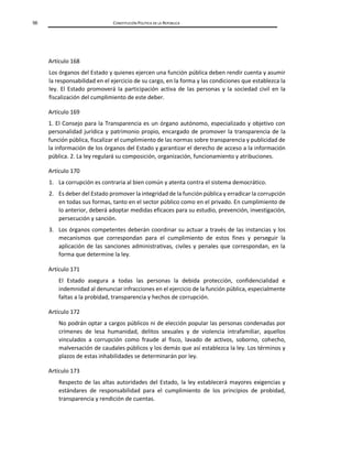 56 CONSTITUCIÓN POLÍTICA DE LA REPÚBLICA
Artículo 168
Los órganos del Estado y quienes ejercen una función pública deben rendir cuenta y asumir
la responsabilidad en el ejercicio de su cargo, en la forma y las condiciones que establezca la
ley. El Estado promoverá la participación activa de las personas y la sociedad civil en la
fiscalización del cumplimiento de este deber.
Artículo 169
1. El Consejo para la Transparencia es un órgano autónomo, especializado y objetivo con
personalidad jurídica y patrimonio propio, encargado de promover la transparencia de la
función pública, fiscalizar el cumplimiento de las normas sobre transparencia y publicidad de
la información de los órganos del Estado y garantizar el derecho de acceso a la información
pública. 2. La ley regulará su composición, organización, funcionamiento y atribuciones.
Artículo 170
1. La corrupción es contraria al bien común y atenta contra el sistema democrático.
2. Es deber del Estado promover la integridad de la función pública y erradicar la corrupción
en todas sus formas, tanto en el sector público como en el privado. En cumplimiento de
lo anterior, deberá adoptar medidas eficaces para su estudio, prevención, investigación,
persecución y sanción.
3. Los órganos competentes deberán coordinar su actuar a través de las instancias y los
mecanismos que correspondan para el cumplimiento de estos fines y perseguir la
aplicación de las sanciones administrativas, civiles y penales que correspondan, en la
forma que determine la ley.
Artículo 171
El Estado asegura a todas las personas la debida protección, confidencialidad e
indemnidad al denunciar infracciones en el ejercicio de la función pública, especialmente
faltas a la probidad, transparencia y hechos de corrupción.
Artículo 172
No podrán optar a cargos públicos ni de elección popular las personas condenadas por
crímenes de lesa humanidad, delitos sexuales y de violencia intrafamiliar, aquellos
vinculados a corrupción como fraude al fisco, lavado de activos, soborno, cohecho,
malversación de caudales públicos y los demás que así establezca la ley. Los términos y
plazos de estas inhabilidades se determinarán por ley.
Artículo 173
Respecto de las altas autoridades del Estado, la ley establecerá mayores exigencias y
estándares de responsabilidad para el cumplimiento de los principios de probidad,
transparencia y rendición de cuentas.
 