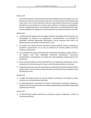 CAPÍTULO V – BUEN GOBIERNO Y FUNCIÓN PÚBLICA 57
Artículo 174
Una comisión fijará las remuneraciones de las autoridades de elección popular, así como
de quienes sirvan de confianza exclusiva de ellas. Las remuneraciones serán fijadas cada
cuatro años, con al menos dieciocho meses de anterioridad al término de un período
presidencial. Los acuerdos de la comisión serán públicos, se fundarán en antecedentes
técnicos y deberán garantizar una retribución adecuada a la responsabilidad del cargo.
Una ley establecerá la integración, el funcionamiento y las atribuciones de esta comisión.
Artículo 175
1. La Administración pública tiene por objeto satisfacer necesidades de las personas y las
comunidades. Se somete en su organización y funcionamiento a los principios de
juridicidad, celeridad, objetividad, participación, control, jerarquía, buen trato y los
demás principios que señalan la Constitución y la ley.
2. Los órganos de la Administración ejecutarán políticas públicas, planes y programas y
proveerán o garantizarán, en su caso, la prestación de servicios públicos en forma
continua y permanente.
3. La ley establecerá la organización básica de la Administración pública y podrá conferir a
sus órganos, entre otras, potestades normativas, fiscalizadoras, instructoras,
interpretativas y sancionatorias. En ningún caso estas potestades implican ejercicio de
jurisdicción.
4. Cada autoridad y jefatura, dentro del ámbito de su competencia, podrá dictar normas,
resoluciones e instrucciones para el mejor y más eficaz desarrollo de sus funciones.
5. Cualquier persona que haya sido vulnerada en sus derechos por la Administración pública
podrá reclamar ante las instancias administrativas y jurisdiccionales que establezcan esta
Constitución y la ley.
Artículo 176
1. Es deber del Estado proveer de servicios públicos universales y de calidad, los cuales
contarán con un financiamiento suficiente.
2. El Estado planificará y coordinará de manera intersectorial la provisión, prestación y
cobertura de estos servicios, bajo los principios de generalidad, uniformidad, regularidad
y pertinencia territorial.
Artículo 177
1. La Administración pública desarrolla sus funciones propias y habituales a través de
funcionarios públicos.
 