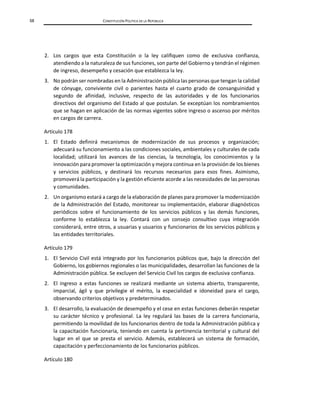 58 CONSTITUCIÓN POLÍTICA DE LA REPÚBLICA
2. Los cargos que esta Constitución o la ley califiquen como de exclusiva confianza,
atendiendo a la naturaleza de sus funciones, son parte del Gobierno y tendrán el régimen
de ingreso, desempeño y cesación que establezca la ley.
3. No podrán ser nombradas en la Administración pública las personas que tengan la calidad
de cónyuge, conviviente civil o parientes hasta el cuarto grado de consanguinidad y
segundo de afinidad, inclusive, respecto de las autoridades y de los funcionarios
directivos del organismo del Estado al que postulan. Se exceptúan los nombramientos
que se hagan en aplicación de las normas vigentes sobre ingreso o ascenso por méritos
en cargos de carrera.
Artículo 178
1. El Estado definirá mecanismos de modernización de sus procesos y organización;
adecuará su funcionamiento a las condiciones sociales, ambientales y culturales de cada
localidad; utilizará los avances de las ciencias, la tecnología, los conocimientos y la
innovación para promover la optimización y mejora continua en la provisión de los bienes
y servicios públicos, y destinará los recursos necesarios para esos fines. Asimismo,
promoverá la participación y la gestión eficiente acorde a las necesidades de las personas
y comunidades.
2. Un organismo estará a cargo de la elaboración de planes para promover la modernización
de la Administración del Estado, monitorear su implementación, elaborar diagnósticos
periódicos sobre el funcionamiento de los servicios públicos y las demás funciones,
conforme lo establezca la ley. Contará con un consejo consultivo cuya integración
considerará, entre otros, a usuarias y usuarios y funcionarios de los servicios públicos y
las entidades territoriales.
Artículo 179
1. El Servicio Civil está integrado por los funcionarios públicos que, bajo la dirección del
Gobierno, los gobiernos regionales o las municipalidades, desarrollan las funciones de la
Administración pública. Se excluyen del Servicio Civil los cargos de exclusiva confianza.
2. El ingreso a estas funciones se realizará mediante un sistema abierto, transparente,
imparcial, ágil y que privilegie el mérito, la especialidad e idoneidad para el cargo,
observando criterios objetivos y predeterminados.
3. El desarrollo, la evaluación de desempeño y el cese en estas funciones deberán respetar
su carácter técnico y profesional. La ley regulará las bases de la carrera funcionaria,
permitiendo la movilidad de los funcionarios dentro de toda la Administración pública y
la capacitación funcionaria, teniendo en cuenta la pertinencia territorial y cultural del
lugar en el que se presta el servicio. Además, establecerá un sistema de formación,
capacitación y perfeccionamiento de los funcionarios públicos.
Artículo 180
 