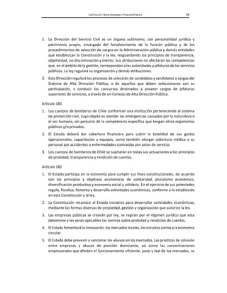 CAPÍTULO V – BUEN GOBIERNO Y FUNCIÓN PÚBLICA 59
1. La Dirección del Servicio Civil es un órgano autónomo, con personalidad jurídica y
patrimonio propio, encargado del fortalecimiento de la función pública y de los
procedimientos de selección de cargos en la Administración pública y demás entidades
que establezcan la Constitución y la ley, resguardando los principios de transparencia,
objetividad, no discriminación y mérito. Sus atribuciones no afectarán las competencias
que, en el ámbito de la gestión, correspondan a las autoridades y jefaturas de los servicios
públicos. La ley regulará su organización y demás atribuciones.
2. Esta Dirección regulará los procesos de selección de candidatas y candidatos a cargos del
Sistema de Alta Dirección Pública, o de aquellos que deben seleccionarse con su
participación, y conducir los concursos destinados a proveer cargos de jefaturas
superiores de servicios, a través de un Consejo de Alta Dirección Pública.
Artículo 181
1. Los cuerpos de bomberos de Chile conforman una institución perteneciente al sistema
de protección civil, cuyo objeto es atender las emergencias causadas por la naturaleza o
el ser humano, sin perjuicio de la competencia específica que tengan otros organismos
públicos y/o privados.
2. El Estado deberá dar cobertura financiera para cubrir la totalidad de sus gastos
operacionales, capacitación y equipos, como también otorgar cobertura médica a su
personal por accidentes o enfermedades contraídas por actos de servicio.
3. Los cuerpos de bomberos de Chile se sujetarán en todas sus actuaciones a los principios
de probidad, transparencia y rendición de cuentas.
Artículo 182
1. El Estado participa en la economía para cumplir sus fines constitucionales, de acuerdo
con los principios y objetivos económicos de solidaridad, pluralismo económico,
diversificación productiva y economía social y solidaria. En el ejercicio de sus potestades
regula, fiscaliza, fomenta y desarrolla actividades económicas, conforme a lo establecido
en esta Constitución y la ley.
2. La Constitución reconoce al Estado iniciativa para desarrollar actividades económicas,
mediante las formas diversas de propiedad, gestión y organización que autorice la ley.
3. Las empresas públicas se crearán por ley, se regirán por el régimen jurídico que esta
determine y les serán aplicables las normas sobre probidad y rendición de cuentas.
4. El Estadofomentarála innovación, los mercados locales, los circuitos cortos y la economía
circular.
5. El Estado debe prevenir y sancionar los abusos en los mercados. Las prácticas de colusión
entre empresas y abusos de posición dominante, así como las concentraciones
empresariales que afecten el funcionamiento eficiente, justo y leal de los mercados, se
 