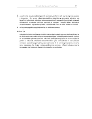 CAPÍTULO V – BUEN GOBIERNO Y FUNCIÓN PÚBLICA 61
5. Anualmente, la autoridad competente publicará, conforme a la ley, los ingresos afectos
a impuestos y las cargas tributarias estatales, regionales y comunales, así como los
beneficios tributarios, subsidios, subvenciones o bonificaciones de fomento a la actividad
empresarial, incluyendo personas naturales y jurídicas. También deberá estimarse
anualmente en la Ley de Presupuestos y publicarse el costo de estos beneficios fiscales.
6. No procederá plebiscito y referéndum en materia tributaria.
Artículo 186
El Estado fijará una política nacional portuaria, orientada por los principios de eficiencia
en el uso del borde costero; responsabilidad ambiental, con especial énfasis en el cuidado
de la naturaleza y bienes comunes naturales; participación pública en los recursos que
genere la actividad; vinculación con el territorio y las comunidades en las cuales se
emplacen los recintos portuarios; reconocimiento de la carrera profesional portuaria
como trabajo de alto riesgo, y colaboración entre recintos e infraestructura portuaria
para asegurar el oportuno abastecimiento de las comunidades.
 