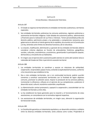 62 CONSTITUCIÓN POLÍTICA DE LA REPÚBLICA
CAPÍTULO VI
ESTADO REGIONAL Y ORGANIZACIÓN TERRITORIAL
Artículo 187
1. El Estado se organiza territorialmente en entidades territoriales autónomas y territorios
especiales.
2. Son entidades territoriales autónomas las comunas autónomas, regiones autónomas y
autonomías territoriales indígenas. Están dotadas de autonomía política, administrativa
y financiera para la realización de sus fines e intereses. Tienen personalidad jurídica de
derecho público, patrimonio propio y las potestades y competencias necesarias para
gobernarse en atención al interés general de la república, de acuerdo con la Constitución
y la ley, teniendo como límites los derechos humanos y de la naturaleza.
3. La creación, modificación, delimitación y supresión de las entidades territoriales deberá
considerar criterios objetivos en función de antecedentes históricos, geográficos,
sociales, culturales, ecosistémicos y económicos, garantizando la participación popular,
democrática y vinculante de sus habitantes.
4. En ningún caso el ejercicio de la autonomía podrá atentar en contra del carácter único e
indivisible del Estado de Chile ni permitirá la secesión territorial.
Artículo 188
1. Las entidades territoriales se coordinan y asocian en relaciones de solidaridad,
cooperación, reciprocidad y apoyo mutuo, evitando la duplicidad de funciones, conforme
a los mecanismos que establezca la ley.
2. Dos o más entidades territoriales, con o sin continuidad territorial, podrán suscribir
convenios y constituir asociaciones territoriales con la finalidad de lograr objetivos
comunes, promover la cohesión social, mejorar la prestación de los servicios públicos,
incrementar la eficiencia y eficacia en el ejercicio de sus competencias y potenciar el
desarrollo social, cultural, económico sostenible y equilibrado.
3. La Administración central promoverá y apoyará la cooperación y asociatividad con las
entidades territoriales y entre ellas.
4. La ley establecerá las bases generales para la creación y el funcionamiento de estas
asociaciones, en concordancia con la normativa regional respectiva.
5. Las asociaciones de entidades territoriales, en ningún caso, alterarán la organización
territorial del Estado.
Artículo 189
1. La Constitución garantiza un tratamiento equitativo y un desarrollo armónico y solidario
entre las diversas entidades territoriales, tanto urbanas como rurales. Propenderá al
 