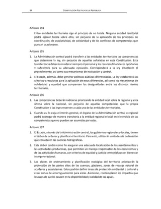 64 CONSTITUCIÓN POLÍTICA DE LA REPÚBLICA
Artículo 194
Entre entidades territoriales rige el principio de no tutela. Ninguna entidad territorial
podrá ejercer tutela sobre otra, sin perjuicio de la aplicación de los principios de
coordinación, de asociatividad, de solidaridad y de los conflictos de competencias que
puedan ocasionarse.
Artículo 195
1. La Administración central podrá transferir a las entidades territoriales las competencias
que determine la ley, sin perjuicio de aquellas señaladas en esta Constitución. Esta
transferencia deberá considerar siempre el personal y los recursos financieros oportunos
y suficientes para su adecuada ejecución. Corresponderá a la ley establecer el
procedimiento, así como sus mecanismos de evaluación y control.
2. El Estado, además, debe generar políticas públicas diferenciadas. La ley establecerá los
criterios y requisitos para la aplicación de estas diferencias, así como los mecanismos de
solidaridad y equidad que compensen las desigualdades entre los distintos niveles
territoriales.
Artículo 196
1. Las competencias deberán radicarse priorizando la entidad local sobre la regional y esta
última sobre la nacional, sin perjuicio de aquellas competencias que la propia
Constitución o las leyes reserven a cada una de las entidades territoriales.
2. Cuando así lo exija el interés general, el órgano de la Administración central o regional
podrá subrogar de manera transitoria a la entidad regional o local en el ejercicio de las
competencias que no puedan ser asumidas por estas.
Artículo 197
1. El Estado, a través de la Administración central, los gobiernos regionales y locales, tienen
el deber de ordenar y planificar el territorio. Para esto, utilizarán unidades de ordenación
que consideren las cuencas hidrográficas.
2. Este deber tendrá como fin asegurar una adecuada localización de los asentamientos y
las actividades productivas, que permitan un manejo responsable de los ecosistemas y
de las actividades humanas, con criterios de equidad y justicia territorial para el bienestar
intergeneracional.
3. Los planes de ordenamiento y planificación ecológica del territorio priorizarán la
protección de las partes altas de las cuencas, glaciares, zonas de recarga natural de
acuíferos y ecosistemas. Estos podrán definir áreas de protección ambiental o cultural y
crear zonas de amortiguamiento para estas. Asimismo, contemplarán los impactos que
los usos de suelos causen en la disponibilidad y calidad de las aguas.
 