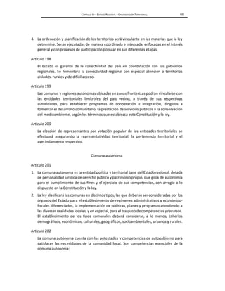 CAPÍTULO VI – ESTADO REGIONAL Y ORGANIZACIÓN TERRITORIAL 65
4. La ordenación y planificación de los territorios será vinculante en las materias que la ley
determine. Serán ejecutadas de manera coordinada e integrada, enfocadas en el interés
general y con procesos de participación popular en sus diferentes etapas.
Artículo 198
El Estado es garante de la conectividad del país en coordinación con los gobiernos
regionales. Se fomentará la conectividad regional con especial atención a territorios
aislados, rurales y de difícil acceso.
Artículo 199
Las comunas y regiones autónomas ubicadas en zonas fronterizas podrán vincularse con
las entidades territoriales limítrofes del país vecino, a través de sus respectivas
autoridades, para establecer programas de cooperación e integración, dirigidos a
fomentar el desarrollo comunitario, la prestación de servicios públicos y la conservación
del medioambiente, según los términos que establezca esta Constitución y la ley.
Artículo 200
La elección de representantes por votación popular de las entidades territoriales se
efectuará asegurando la representatividad territorial, la pertenencia territorial y el
avecindamiento respectivo.
Comuna autónoma
Artículo 201
1. La comuna autónoma es la entidad política y territorial base del Estado regional, dotada
de personalidad jurídica de derecho público y patrimonio propio, que goza de autonomía
para el cumplimiento de sus fines y el ejercicio de sus competencias, con arreglo a lo
dispuesto en la Constitución y la ley.
2. La ley clasificará las comunas en distintos tipos, las que deberán ser consideradas por los
órganos del Estado para el establecimiento de regímenes administrativos y económico-
fiscales diferenciados, la implementación de políticas, planes y programas atendiendo a
las diversas realidades locales, y en especial, para el traspaso de competencias y recursos.
El establecimiento de los tipos comunales deberá considerar, a lo menos, criterios
demográficos, económicos, culturales, geográficos, socioambientales, urbanos y rurales.
Artículo 202
La comuna autónoma cuenta con las potestades y competencias de autogobierno para
satisfacer las necesidades de la comunidad local. Son competencias esenciales de la
comuna autónoma:
 