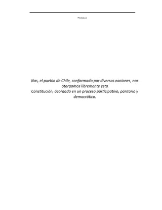 PREÁMBULO
Nos, el pueblo de Chile, conformado por diversas naciones, nos
otorgamos libremente esta
Constitución, acordada en un proceso participativo, paritario y
democrático.
 