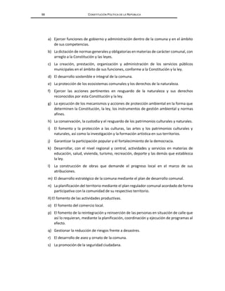 66 CONSTITUCIÓN POLÍTICA DE LA REPÚBLICA
a) Ejercer funciones de gobierno y administración dentro de la comuna y en el ámbito
de sus competencias.
b) La dictación de normas generales y obligatorias en materias de carácter comunal, con
arreglo a la Constitución y las leyes.
c) La creación, prestación, organización y administración de los servicios públicos
municipales en el ámbito de sus funciones, conforme a la Constitución y la ley.
d) El desarrollo sostenible e integral de la comuna.
e) La protección de los ecosistemas comunales y los derechos de la naturaleza.
f) Ejercer las acciones pertinentes en resguardo de la naturaleza y sus derechos
reconocidos por esta Constitución y la ley.
g) La ejecución de los mecanismos y acciones de protección ambiental en la forma que
determinen la Constitución, la ley, los instrumentos de gestión ambiental y normas
afines.
h) La conservación, la custodia y el resguardo de los patrimonios culturales y naturales.
i) El fomento y la protección a las culturas, las artes y los patrimonios culturales y
naturales, así como la investigación y la formación artística en sus territorios.
j) Garantizar la participación popular y el fortalecimiento de la democracia.
k) Desarrollar, con el nivel regional y central, actividades y servicios en materias de
educación, salud, vivienda, turismo, recreación, deporte y las demás que establezca
la ley.
l) La construcción de obras que demande el progreso local en el marco de sus
atribuciones.
m) El desarrollo estratégico de la comuna mediante el plan de desarrollo comunal.
n) La planificación del territorio mediante el plan regulador comunal acordado de forma
participativa con la comunidad de su respectivo territorio.
ñ) El fomento de las actividades productivas.
o) El fomento del comercio local.
p) El fomento de la reintegración y reinserción de las personas en situación de calle que
así lo requieran, mediante la planificación, coordinación y ejecución de programas al
efecto.
q) Gestionar la reducción de riesgos frente a desastres.
r) El desarrollo de aseo y ornato de la comuna.
s) La promoción de la seguridad ciudadana.
 