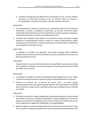 CAPÍTULO VI – ESTADO REGIONAL Y ORGANIZACIÓN TERRITORIAL 67
t) Las demás competencias que determinen la Constitución y la ley. Las leyes deberán
reconocer las diferencias existentes entre los distintos tipos de comunas y
municipalidades, velando por la equidad, inclusión y cohesión territorial.
Artículo 203
1. A fin de garantizar el respeto, la protección y la realización progresiva de los derechos
económicos y sociales en igualdad de condiciones, las comunas autónomas podrán
encomendar temporalmente una o más competencias a la región autónoma respectiva o
la Administración central, conforme a lo establecido en la ley.
2. A petición de la alcaldesa o del alcalde, con acuerdo del concejo municipal, la región
autónoma o la Administración central, cuando así lo exija el interés general, podrán
subrogar de forma transitoria a la comuna autónoma en el ejercicio de las competencias
que no puedan ser asumidas por esta.
Artículo 204
La alcaldesa o el alcalde, con aprobación del concejo municipal, podrá establecer
delegaciones para el ejercicio de las facultades de la comuna autónoma en los casos y las
formas que determine la ley.
Artículo 205
El gobierno de la comuna autónoma reside en la municipalidad, la que estará constituida
por la alcaldesa o el alcalde y el concejo municipal, con la participación de la comunidad
que habita en su territorio.
Artículo 206
1. La alcaldesa o el alcalde es la máxima autoridad ejecutiva del gobierno comunal, integra
y preside el concejo municipal y representa judicial y extrajudicialmente a la comuna.
2. Ejercerá sus funciones por el término de cuatros años y se podrá reelegir
consecutivamente solo una vez para el período siguiente. Para estos efectos se entenderá
que ha ejercido su cargo durante un período cuando haya cumplido más de la mitad de
su mandato.
Artículo 207
1. El concejo municipal es el órgano colegiado de representación popular y vecinal, dotado
de funciones normativas, resolutivas y fiscalizadoras. Estará integrado por el número de
personas en proporción a la población de la comuna, conforme a la Constitución y la ley.
La ley establecerá un régimen de inhabilidades e incompatibilidades.
2. Quienes integren el concejo municipal ejercerán sus funciones por el término de cuatro
años y se podrán reelegir consecutivamente solo una vez para el período siguiente. Para
 