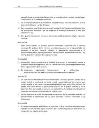 68 CONSTITUCIÓN POLÍTICA DE LA REPÚBLICA
estos efectos se entenderá que han ejercido su cargo durante un período cuando hayan
cumplido más de la mitad de su mandato.
3. Las concejaLos concejales dispondrán de las condiciones y recursos necesarios para el
desempeño eficiente y probo del cargo.
4. Será necesario el acuerdo del concejo para la aprobación del plan comunal de desarrollo,
del presupuesto municipal y de los proyectos de inversión respectivos, y otros que
determine la ley.
5. Será igualmente necesario el acuerdo del concejo para la aprobación del plan regulador
comunal.
Artículo 208
Cada comuna tendrá un estatuto comunal elaborado y aprobado por el concejo
municipal. Sin perjuicio de los mínimos generales dispuestos por la ley para todas las
comunas, el estatuto comunal establece la organización administrativa y el
funcionamiento de los órganos comunales, los mecanismos de democracia vecinal y las
normas de elaboración de ordenanzas comunales.
Artículo 209
1. La asamblea social comunal tiene la finalidad de promover la participación popular y
ciudadana en los asuntos públicos. Será de carácter consultivo, incidente y representativo
de las organizaciones de la comuna.
2. Su integración, organización, funcionamiento y atribuciones
serán establecidos por ley y complementados por el estatuto regional.
Artículo 210
1. Las comunas establecerán territorios denominados unidades vecinales. Dentro de la
unidad vecinal se constituirá una junta vecinal, representativa de las personas que
residen en ella, la que contará con personalidad jurídica y no tendrá fines de lucro. Su
objeto será hacer efectiva la participación popular en la gestión comunal y en el
desarrollo de la comunidad. En comunas con población rural, podrá constituirse además
una unión comunal de juntas vecinales de carácter rural.
2. La ley dispondrá la forma de determinar el territorio de las unidades vecinales, el
procedimiento de constitución de las juntas vecinales y uniones comunales y sus
atribuciones.
Artículo 211
1. El consejo de alcaldesas y alcaldes es un órgano de carácter consultivo y representativo
de todas las comunas de la región autónoma. Será coordinado por quien determinen sus
integrantes por mayoría en ejercicio.
 