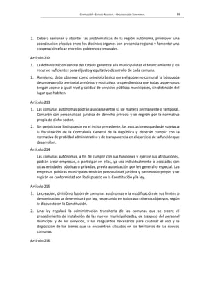 CAPÍTULO VI – ESTADO REGIONAL Y ORGANIZACIÓN TERRITORIAL 69
2. Deberá sesionar y abordar las problemáticas de la región autónoma, promover una
coordinación efectiva entre los distintos órganos con presencia regional y fomentar una
cooperación eficaz entre los gobiernos comunales.
Artículo 212
1. La Administración central del Estado garantiza a la municipalidad el financiamiento y los
recursos suficientes para el justo y equitativo desarrollo de cada comuna.
2. Asimismo, debe observar como principio básico para el gobierno comunal la búsqueda
de un desarrollo territorial armónico y equitativo, propendiendo a que todas las personas
tengan acceso a igual nivel y calidad de servicios públicos municipales, sin distinción del
lugar que habiten.
Artículo 213
1. Las comunas autónomas podrán asociarse entre sí, de manera permanente o temporal.
Contarán con personalidad jurídica de derecho privado y se regirán por la normativa
propia de dicho sector.
2. Sin perjuicio de lo dispuesto en el inciso precedente, las asociaciones quedarán sujetas a
la fiscalización de la Contraloría General de la República y deberán cumplir con la
normativa de probidad administrativa y de transparencia en el ejercicio de la función que
desarrollan.
Artículo 214
Las comunas autónomas, a fin de cumplir con sus funciones y ejercer sus atribuciones,
podrán crear empresas, o participar en ellas, ya sea individualmente o asociadas con
otras entidades públicas o privadas, previa autorización por ley general o especial. Las
empresas públicas municipales tendrán personalidad jurídica y patrimonio propio y se
regirán en conformidad con lo dispuesto en la Constitución y la ley.
Artículo 215
1. La creación, división o fusión de comunas autónomas o la modificación de sus límites o
denominación se determinará por ley, respetando en todo caso criterios objetivos, según
lo dispuesto en la Constitución.
2. Una ley regulará la administración transitoria de las comunas que se creen; el
procedimiento de instalación de las nuevas municipalidades, de traspaso del personal
municipal y de los servicios, y los resguardos necesarios para cautelar el uso y la
disposición de los bienes que se encuentren situados en los territorios de las nuevas
comunas.
Artículo 216
 