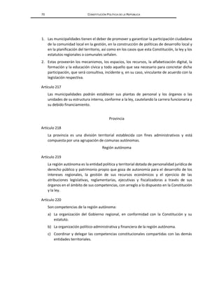70 CONSTITUCIÓN POLÍTICA DE LA REPÚBLICA
1. Las municipalidades tienen el deber de promover y garantizar la participación ciudadana
de la comunidad local en la gestión, en la construcción de políticas de desarrollo local y
en la planificación del territorio, así como en los casos que esta Constitución, la ley y los
estatutos regionales o comunales señalen.
2. Estas proveerán los mecanismos, los espacios, los recursos, la alfabetización digital, la
formación y la educación cívica y todo aquello que sea necesario para concretar dicha
participación, que será consultiva, incidente y, en su caso, vinculante de acuerdo con la
legislación respectiva.
Artículo 217
Las municipalidades podrán establecer sus plantas de personal y los órganos o las
unidades de su estructura interna, conforme a la ley, cautelando la carrera funcionaria y
su debido financiamiento.
Provincia
Artículo 218
La provincia es una división territorial establecida con fines administrativos y está
compuesta por una agrupación de comunas autónomas.
Región autónoma
Artículo 219
La región autónoma es la entidad política y territorial dotada de personalidad jurídica de
derecho público y patrimonio propio que goza de autonomía para el desarrollo de los
intereses regionales, la gestión de sus recursos económicos y el ejercicio de las
atribuciones legislativas, reglamentarias, ejecutivas y fiscalizadoras a través de sus
órganos en el ámbito de sus competencias, con arreglo a lo dispuesto en la Constitución
y la ley.
Artículo 220
Son competencias de la región autónoma:
a) La organización del Gobierno regional, en conformidad con la Constitución y su
estatuto.
b) La organización político-administrativa y financiera de la región autónoma.
c) Coordinar y delegar las competencias constitucionales compartidas con las demás
entidades territoriales.
 