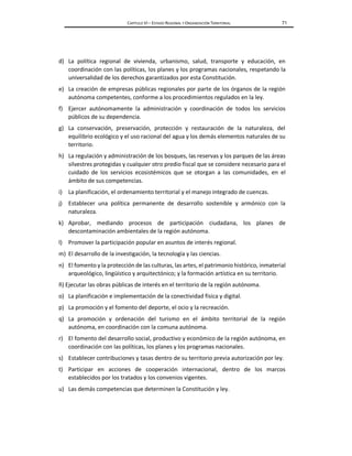 CAPÍTULO VI – ESTADO REGIONAL Y ORGANIZACIÓN TERRITORIAL 71
d) La política regional de vivienda, urbanismo, salud, transporte y educación, en
coordinación con las políticas, los planes y los programas nacionales, respetando la
universalidad de los derechos garantizados por esta Constitución.
e) La creación de empresas públicas regionales por parte de los órganos de la región
autónoma competentes, conforme a los procedimientos regulados en la ley.
f) Ejercer autónomamente la administración y coordinación de todos los servicios
públicos de su dependencia.
g) La conservación, preservación, protección y restauración de la naturaleza, del
equilibrio ecológico y el uso racional del agua y los demás elementos naturales de su
territorio.
h) La regulación y administración de los bosques, las reservas y los parques de las áreas
silvestres protegidas y cualquier otro predio fiscal que se considere necesario para el
cuidado de los servicios ecosistémicos que se otorgan a las comunidades, en el
ámbito de sus competencias.
i) La planificación, el ordenamiento territorial y el manejo integrado de cuencas.
j) Establecer una política permanente de desarrollo sostenible y armónico con la
naturaleza.
k) Aprobar, mediando procesos de participación ciudadana, los planes de
descontaminación ambientales de la región autónoma.
l) Promover la participación popular en asuntos de interés regional.
m) El desarrollo de la investigación, la tecnología y las ciencias.
n) El fomento y la protección de las culturas, las artes, el patrimonio histórico, inmaterial
arqueológico, lingüístico y arquitectónico; y la formación artística en su territorio.
ñ) Ejecutar las obras públicas de interés en el territorio de la región autónoma.
o) La planificación e implementación de la conectividad física y digital.
p) La promoción y el fomento del deporte, el ocio y la recreación.
q) La promoción y ordenación del turismo en el ámbito territorial de la región
autónoma, en coordinación con la comuna autónoma.
r) El fomento del desarrollo social, productivo y económico de la región autónoma, en
coordinación con las políticas, los planes y los programas nacionales.
s) Establecer contribuciones y tasas dentro de su territorio previa autorización por ley.
t) Participar en acciones de cooperación internacional, dentro de los marcos
establecidos por los tratados y los convenios vigentes.
u) Las demás competencias que determinen la Constitución y ley.
 