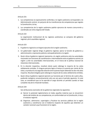 72 CONSTITUCIÓN POLÍTICA DE LA REPÚBLICA
Artículo 221
1. Las competencias no expresamente conferidas a la región autónoma corresponden a la
Administración central, sin perjuicio de las transferencias de competencias que regulan
la Constitución y la ley.
2. Las competencias de la región autónoma podrán ejercerse de manera concurrente y
coordinada con otros órganos del Estado.
Artículo 222
La organización institucional de las regiones autónomas se compone del gobierno
regional y de la asamblea regional.
Artículo 223
1. El gobierno regional es el órgano ejecutivo de la región autónoma.
2. Un gobernador regional dirige el gobierno regional, ejerce la función de gobierno y
administración y representa judicial y extrajudicialmente a la región.
3. Quien dirija el gobierno regional representa a la región autónoma ante las autoridades
nacionales con funciones de coordinación e intermediación entre el gobierno central y la
región y ante las autoridades internacionales, en el marco de la política nacional de
relaciones internacionales.
4. En la elección respectiva, resultará electo quien obtenga la mayoría de los votos
válidamente emitidos. Si ninguna persona logra al menos el cuarenta por ciento de los
votos, se producirá una segunda votación entre quienes hayan obtenido las dos más altas
mayorías. Resultará elegido quien obtenga la mayoría de los votos válidamente emitidos.
5. Quien dirija el gobierno regional ejercerá sus funciones por el término de cuatro años,
pudiendo reelegirse consecutivamente solo una vez para el período siguiente. En este
caso, se considerará que se ha ejercido el cargo durante un período cuando se haya
cumplido más de la mitad del mandato.
Artículo 224
Son atribuciones esenciales de los gobiernos regionales las siguientes:
a) Ejercer la potestad reglamentaria en todas aquellas materias que se encuentren
dentro del ámbito de sus competencias, en conformidad con la Constitución, la ley y
el estatuto regional.
b) Organizar, administrar, supervigilar y fiscalizar los servicios públicos de la región
autónoma y coordinarse con el Gobierno respecto de aquellos que detenten un
carácter nacional y que funcionen en la región.
 