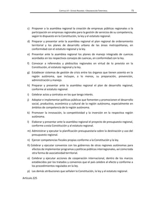 CAPÍTULO VI – ESTADO REGIONAL Y ORGANIZACIÓN TERRITORIAL 73
c) Proponer a la asamblea regional la creación de empresas públicas regionales o la
participación en empresas regionales para la gestión de servicios de su competencia,
según lo dispuesto en la Constitución, la ley y el estatuto regional.
d) Preparar y presentar ante la asamblea regional el plan regional de ordenamiento
territorial y los planes de desarrollo urbano de las áreas metropolitanas, en
conformidad con el estatuto regional y la ley.
e) Presentar ante la asamblea regional los planes de manejo integrado de cuencas
acordados en los respectivos consejos de cuencas, en conformidad con la ley.
f) Convocar a referendos y plebiscitos regionales en virtud de lo previsto en la
Constitución, el estatuto regional y la ley.
g) Establecer sistemas de gestión de crisis entre los órganos que tienen asiento en la
región autónoma, que incluyan, a lo menos, su preparación, prevención,
administración y manejo.
h) Preparar y presentar ante la asamblea regional el plan de desarrollo regional,
conforme al estatuto regional.
i) Celebrar actos y contratos en los que tenga interés.
j) Adoptar e implementar políticas públicas que fomenten y promocionen el desarrollo
social, productivo, económico y cultural de la región autónoma, especialmente en
ámbitos de competencia de la región autónoma.
k) Promover la innovación, la competitividad y la inversión en la respectiva región
autónoma.
l) Elaborar y presentar ante la asamblea regional el proyecto de presupuesto regional,
conforme a esta Constitución y al estatuto regional.
m) Administrar y ejecutar la planificación presupuestaria sobre la destinación y uso del
presupuesto regional.
n) Ejercer competencias fiscales propias conforme a la Constitución y la ley.
ñ) Celebrar y ejecutar convenios con los gobiernos de otras regiones autónomas para
efectos de implementar programas y políticas públicas interregionales, así como toda
otra forma de asociatividad territorial.
o) Celebrar y ejecutar acciones de cooperación internacional, dentro de los marcos
establecidos por los tratados y convenios que el país celebre al efecto y conforme a
los procedimientos regulados en la ley.
p) Las demás atribuciones que señalen la Constitución, la ley y el estatuto regional.
Artículo 225
 