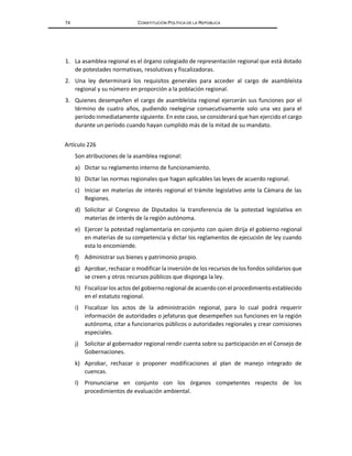 74 CONSTITUCIÓN POLÍTICA DE LA REPÚBLICA
1. La asamblea regional es el órgano colegiado de representación regional que está dotado
de potestades normativas, resolutivas y fiscalizadoras.
2. Una ley determinará los requisitos generales para acceder al cargo de asambleísta
regional y su número en proporción a la población regional.
3. Quienes desempeñen el cargo de asambleísta regional ejercerán sus funciones por el
término de cuatro años, pudiendo reelegirse consecutivamente solo una vez para el
período inmediatamente siguiente. En este caso, se considerará que han ejercido el cargo
durante un período cuando hayan cumplido más de la mitad de su mandato.
Artículo 226
Son atribuciones de la asamblea regional:
a) Dictar su reglamento interno de funcionamiento.
b) Dictar las normas regionales que hagan aplicables las leyes de acuerdo regional.
c) Iniciar en materias de interés regional el trámite legislativo ante la Cámara de las
Regiones.
d) Solicitar al Congreso de Diputados la transferencia de la potestad legislativa en
materias de interés de la región autónoma.
e) Ejercer la potestad reglamentaria en conjunto con quien dirija el gobierno regional
en materias de su competencia y dictar los reglamentos de ejecución de ley cuando
esta lo encomiende.
f) Administrar sus bienes y patrimonio propio.
g) Aprobar, rechazar o modificar la inversión de los recursos de los fondos solidarios que
se creen y otros recursos públicos que disponga la ley.
h) Fiscalizarlos actos del gobierno regional de acuerdo con el procedimiento establecido
en el estatuto regional.
i) Fiscalizar los actos de la administración regional, para lo cual podrá requerir
información de autoridades o jefaturas que desempeñen sus funciones en la región
autónoma, citar a funcionarios públicos o autoridades regionales y crear comisiones
especiales.
j) Solicitar al gobernador regional rendir cuenta sobre su participación en el Consejo de
Gobernaciones.
k) Aprobar, rechazar o proponer modificaciones al plan de manejo integrado de
cuencas.
l) Pronunciarse en conjunto con los órganos competentes respecto de los
procedimientos de evaluación ambiental.
 
