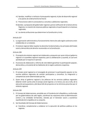 CAPÍTULO VI – ESTADO REGIONAL Y ORGANIZACIÓN TERRITORIAL 75
m) Aprobar, modificar o rechazar el presupuesto regional, el plan de desarrollo regional
y los planes de ordenamiento territorial.
n) Pronunciarse sobre la convocatoria a consultas o plebiscitos regionales.
ñ) Aprobar, a propuesta del gobernador regional y previa ratificación de la Cámara de las
Regiones, la creación de empresas públicas regionales o la participación en empresas
regionales.
o) Las demás atribuciones que determinen la Constitución y la ley.
Artículo 227
1. La organización administrativa y funcionamiento interno de cada región autónoma serán
establecidas en un estatuto.
2. El estatuto regional debe respetar los derechos fundamentales y los principios del Estado
social y democrático de derecho reconocidos en la Constitución.
Artículo 228
1. El proyecto de estatuto regional será elaborado y propuesto por quien dirija el gobierno
regional a la asamblea regional respectiva, para su deliberación y acuerdo, el cual será
aprobado por la mayoría en ejercicio.
2. El proceso de elaboración y reforma de este deberá garantizar la participación popular,
democrática y vinculante de los habitantes de la región autónoma respectiva.
Artículo 229
1. El consejo social regional es el encargado de promover la participación popular en los
asuntos públicos regionales de carácter participativo y consultivo. Su integración y
competencias serán determinadas por ley.
2. Quien dirija el gobierno regional y las jefaturas de los servicios públicos regionales
deberán rendir cuenta ante el consejo social regional, a lo menos una vez al año, de la
ejecución presupuestaria y del desarrollo de proyectos en los términos prescritos por el
estatuto regional.
Artículo 230
1. El Consejo de Gobernaciones, presidido por el Presidente de la República y conformado
por los gobernadores de cada región, coordinará las relaciones entre la Administración
central y las entidades territoriales, velando por el bienestar social y económico
equilibrado de la república en su conjunto.
2. Son facultades del Consejo de Gobernaciones:
a) Coordinar, complementar y colaborar en la ejecución de políticas públicas en las
regiones.
 