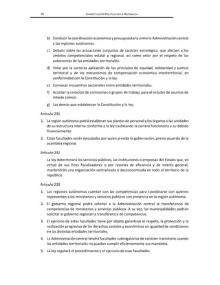 76 CONSTITUCIÓN POLÍTICA DE LA REPÚBLICA
b) Conducir la coordinación económica y presupuestaria entre la Administración central
y las regiones autónomas.
c) Debatir sobre las actuaciones conjuntas de carácter estratégico, que afecten a los
ámbitos competenciales estatal y regional, así como velar por el respeto de las
autonomías de las entidades territoriales.
d) Velar por la correcta aplicación de los principios de equidad, solidaridad y justicia
territorial y de los mecanismos de compensación económica interterritorial, en
conformidad con la Constitución y la ley.
e) Convocar encuentros sectoriales entre entidades territoriales.
f) Acordar la creación de comisiones o grupos de trabajo para el estudio de asuntos de
interés común.
g) Las demás que establezcan la Constitución y la ley.
Artículo 231
1. La región autónoma podrá establecer sus plantas de personal y los órganos o las unidades
de su estructura interna conforme a la ley cautelando la carrera funcionaria y su debido
financiamiento.
2. Estas facultades serán ejecutadas por quien presida la gobernación, previo acuerdo de la
asamblea regional.
Artículo 232
La ley determinará los servicios públicos, las instituciones o empresas del Estado que, en
virtud de sus fines fiscalizadores o por razones de eficiencia y de interés general,
mantendrán una organización centralizada o desconcentrada en todo el territorio de la
república.
Artículo 233
1. Las regiones autónomas cuentan con las competencias para coordinarse con quienes
representen a los ministerios y servicios públicos con presencia en la región autónoma.
2. El gobierno regional podrá solicitar a la Administración central la transferencia de
competencias de ministerios y servicios públicos. A su vez, las municipalidades podrán
solicitar al gobierno regional la transferencia de competencias.
3. El ejercicio de estas facultades tiene por objeto garantizar el respeto, la protección y la
realización progresiva de los derechos sociales y económicos en igualdad de condiciones
en las distintas entidades territoriales.
4. La Administración central tendrá facultades subrogatorias de carácter transitorio cuando
las entidades territoriales no puedan cumplir eficientemente sus mandatos.
5. La ley regulará el procedimiento y el ejercicio de esas facultades.
 