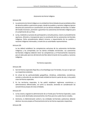 CAPÍTULO VI – ESTADO REGIONAL Y ORGANIZACIÓN TERRITORIAL 77
Autonomía territorial indígena
Artículo 234
1. La autonomía territorial indígena es la entidad territorial dotada de personalidad jurídica
de derecho público y patrimonio propio, donde los pueblos y naciones indígenas ejercen
derechos de autonomía en coordinación con las demás entidades territoriales. Es deber
del Estado reconocer, promover y garantizar las autonomías territoriales indígenas para
el cumplimiento de sus fines.
2. La ley, mediante un proceso de participación y consulta previa, creará un procedimiento
oportuno, eficiente y transparente para la constitución de las autonomías territoriales
indígenas. Dicho procedimiento deberá iniciarse a requerimiento de los pueblos y
naciones indígenas interesados, a través de sus autoridades representativas.
Artículo 235
La ley deberá establecer las competencias exclusivas de las autonomías territoriales
indígenas y las compartidas con las demás entidades territoriales. Las autonomías
territoriales indígenas deberán tener las competencias y el financiamiento necesarios
para el adecuado ejercicio del derecho de libre determinación de los pueblos y naciones
indígenas.
Territorios especiales
Artículo 236
1. Son territorios especiales Rapa Nui y el archipiélago Juan Fernández, los que se rigen por
sus respectivos estatutos.
2. En virtud de las particularidades geográficas, climáticas, ambientales, económicas,
sociales y culturales de una determinada entidad territorial o parte de esta, la ley podrá
crear territorios especiales.
3. En los territorios especiales, la ley podrá establecer regímenes económicos y
administrativos diferenciados, así como su duración, teniendo en consideración las
características propias de estas entidades.
Artículo 237
1. La ley creará y regulará la administración de un Fondo para Territorios Especiales, cuyos
recursos serán destinados exclusivamente a los fines para los cuales fueron creados.
2. Asimismo, la Administración central y las entidades territoriales autónomas deberán
destinar recursos propios al financiamiento de los territorios especiales respectivos.
Artículo 238
 