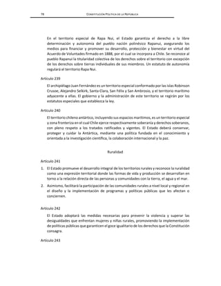 78 CONSTITUCIÓN POLÍTICA DE LA REPÚBLICA
En el territorio especial de Rapa Nui, el Estado garantiza el derecho a la libre
determinación y autonomía del pueblo nación polinésico Rapanui, asegurando los
medios para financiar y promover su desarrollo, protección y bienestar en virtud del
Acuerdo de Voluntades firmado en 1888, por el cual se incorpora a Chile. Se reconoce al
pueblo Rapanui la titularidad colectiva de los derechos sobre el territorio con excepción
de los derechos sobre tierras individuales de sus miembros. Un estatuto de autonomía
regulará el territorio Rapa Nui.
Artículo 239
El archipiélago Juan Fernández es un territorio especial conformado por las islas Robinson
Crusoe, Alejandro Selkirk, Santa Clara, San Félix y San Ambrosio, y el territorio marítimo
adyacente a ellas. El gobierno y la administración de este territorio se regirán por los
estatutos especiales que establezca la ley.
Artículo 240
El territorio chileno antártico, incluyendo sus espacios marítimos, es un territorio especial
y zona fronteriza en el cual Chile ejerce respectivamente soberanía y derechos soberanos,
con pleno respeto a los tratados ratificados y vigentes. El Estado deberá conservar,
proteger y cuidar la Antártica, mediante una política fundada en el conocimiento y
orientada a la investigación científica, la colaboración internacional y la paz.
Ruralidad
Artículo 241
1. El Estado promueve el desarrollo integral de los territorios rurales y reconoce la ruralidad
como una expresión territorial donde las formas de vida y producción se desarrollan en
torno a la relación directa de las personas y comunidades con la tierra, el agua y el mar.
2. Asimismo, facilitará la participación de las comunidades rurales a nivel local y regional en
el diseño y la implementación de programas y políticas públicas que les afectan o
conciernen.
Artículo 242
El Estado adoptará las medidas necesarias para prevenir la violencia y superar las
desigualdades que enfrentan mujeres y niñas rurales, promoviendo la implementación
de políticas públicas que garanticen el goce igualitario de los derechos que la Constitución
consagra.
Artículo 243
 