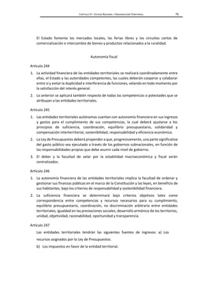 CAPÍTULO VI – ESTADO REGIONAL Y ORGANIZACIÓN TERRITORIAL 79
El Estado fomenta los mercados locales, las ferias libres y los circuitos cortos de
comercialización e intercambio de bienes y productos relacionados a la ruralidad.
Autonomía fiscal
Artículo 244
1. La actividad financiera de las entidades territoriales se realizará coordinadamente entre
ellas, el Estado y las autoridades competentes, las cuales deberán cooperar y colaborar
entre sí y evitar la duplicidad e interferencia de funciones, velando en todo momento por
la satisfacción del interés general.
2. Lo anterior se aplicará también respecto de todas las competencias o potestades que se
atribuyan a las entidades territoriales.
Artículo 245
1. Las entidades territoriales autónomas cuentan con autonomía financiera en sus ingresos
y gastos para el cumplimiento de sus competencias, la cual deberá ajustarse a los
principios de suficiencia, coordinación, equilibrio presupuestario, solidaridad y
compensación interterritorial, sostenibilidad, responsabilidad y eficiencia económica.
2. La Ley de Presupuestos deberá propender a que, progresivamente, una parte significativa
del gasto público sea ejecutado a través de los gobiernos subnacionales, en función de
las responsabilidades propias que debe asumir cada nivel de gobierno.
3. El deber y la facultad de velar por la estabilidad macroeconómica y fiscal serán
centralizados.
Artículo 246
1. La autonomía financiera de las entidades territoriales implica la facultad de ordenar y
gestionar sus finanzas públicas en el marco de la Constitución y las leyes, en beneficio de
sus habitantes, bajo los criterios de responsabilidad y sostenibilidad financiera.
2. La suficiencia financiera se determinará bajo criterios objetivos tales como
correspondencia entre competencias y recursos necesarios para su cumplimiento,
equilibrio presupuestario, coordinación, no discriminación arbitraria entre entidades
territoriales, igualdad en las prestaciones sociales, desarrollo armónico de los territorios,
unidad, objetividad, razonabilidad, oportunidad y transparencia.
Artículo 247
Las entidades territoriales tendrán las siguientes fuentes de ingresos: a) Los
recursos asignados por la Ley de Presupuestos.
b) Los impuestos en favor de la entidad territorial.
 