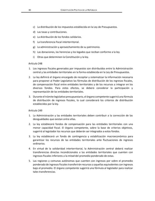 80 CONSTITUCIÓN POLÍTICA DE LA REPÚBLICA
c) La distribución de los impuestos establecida en la Ley de Presupuestos.
d) Las tasas y contribuciones.
e) La distribución de los fondos solidarios.
f) La transferencia fiscal interterritorial.
g) La administración y aprovechamiento de su patrimonio.
h) Las donaciones, las herencias y los legados que reciban conforme a la ley.
i) Otras que determinen la Constitución y la ley.
Artículo 248
1. Los ingresos fiscales generados por impuestos son distribuidos entre la Administración
central y las entidades territoriales en la forma establecida en la Ley de Presupuestos.
2. La ley definirá el órgano encargado de recopilar y sistematizar la información necesaria
para proponer al Poder Legislativo las fórmulas de distribución de los ingresos fiscales,
de compensación fiscal entre entidades territoriales y de los recursos a integrar en los
diversos fondos. Para estos efectos, se deberá considerar la participación y
representación de las entidades territoriales.
3. Durante el trámite legislativopresupuestario, el órganocompetente sugeriráuna fórmula
de distribución de ingresos fiscales, la cual considerará los criterios de distribución
establecidos por la ley.
Artículo 249
1. La Administración y las entidades territoriales deben contribuir a la corrección de las
desigualdades que existan entre ellas.
2. La ley establecerá fondos de compensación para las entidades territoriales con una
menor capacidad fiscal. El órgano competente, sobre la base de criterios objetivos,
sugerirá al legislador los recursos que deberán ser integrados a estos fondos.
3. La ley establecerá un fondo de contingencia y estabilización macroeconómica para
garantizar los recursos de las entidades territoriales ante fluctuaciones de ingresos
ordinarios.
4. En virtud de la solidaridad interterritorial, la Administración central deberá realizar
transferencias directas incondicionales a las entidades territoriales que cuenten con
ingresos fiscales inferiores a la mitad del promedio ponderado de estas.
5. Las regiones y comunas autónomas que cuenten con ingresos por sobre el promedio
ponderado de ingresos fiscales transferirán recursos a aquellas equivalentes con ingresos
bajo el promedio. El órgano competente sugerirá una fórmula al legislador para realizar
tales transferencias.
 