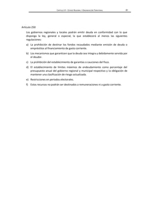 CAPÍTULO VI – ESTADO REGIONAL Y ORGANIZACIÓN TERRITORIAL 81
Artículo 250
Los gobiernos regionales y locales podrán emitir deuda en conformidad con lo que
disponga la ley, general o especial, la que establecerá al menos las siguientes
regulaciones:
a) La prohibición de destinar los fondos recaudados mediante emisión de deuda o
empréstitos al financiamiento de gasto corriente.
b) Los mecanismos que garanticen que la deuda sea íntegra y debidamente servida por
el deudor.
c) La prohibición del establecimiento de garantías o cauciones del fisco.
d) El establecimiento de límites máximos de endeudamiento como porcentaje del
presupuesto anual del gobierno regional y municipal respectivo y la obligación de
mantener una clasificación de riesgo actualizada.
e) Restricciones en períodos electorales.
f) Estos recursos no podrán ser destinados a remuneraciones ni a gasto corriente.
 