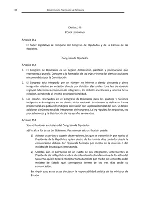 82 CONSTITUCIÓN POLÍTICA DE LA REPÚBLICA
CAPÍTULO VII
PODER LEGISLATIVO
Artículo 251
El Poder Legislativo se compone del Congreso de Diputados y de la Cámara de las
Regiones.
Congreso de Diputados
Artículo 252
1. El Congreso de Diputados es un órgano deliberativo, paritario y plurinacional que
representa al pueblo. Concurre a la formación de las leyes y ejerce las demás facultades
encomendadas por la Constitución.
2. El Congreso está integrado por un número no inferior a ciento cincuenta y cinco
integrantes electos en votación directa por distritos electorales. Una ley de acuerdo
regional determinará el número de integrantes, los distritos electorales y la forma de su
elección, atendiendo al criterio de proporcionalidad.
3. Los escaños reservados en el Congreso de Diputados para los pueblos y naciones
indígenas serán elegidos en un distrito único nacional. Su número se define en forma
proporcional a la población indígena en relación con la población total del país. Se deben
adicionar al número total de integrantes del Congreso. La ley regulará los requisitos, los
procedimientos y la distribución de los escaños reservados.
Artículo 253
Son atribuciones exclusivas del Congreso de Diputados:
a) Fiscalizar los actos del Gobierno. Para ejercer esta atribución puede:
1) Adoptar acuerdos o sugerir observaciones, los que se transmitirán por escrito al
Presidente de la República, quien dentro de los treinta días contados desde la
comunicación deberá dar respuesta fundada por medio de la ministra o del
ministro de Estado que corresponda.
2) Solicitar, con el patrocinio de un cuarto de sus integrantes, antecedentes al
Presidente de la República sobre el contenido o los fundamentos de los actos del
Gobierno, quien deberá contestar fundadamente por medio de la ministra o del
ministro de Estado que corresponda dentro de los tres días desde su
comunicación.
En ningún caso estos actos afectarán la responsabilidad política de los ministros de
Estado.
 