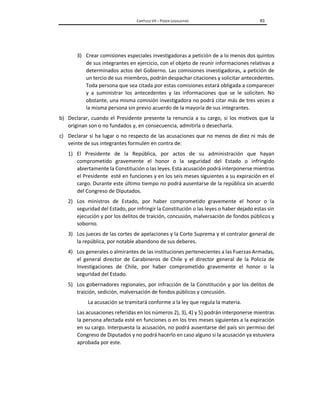 CAPÍTULO VII – PODER LEGISLATIVO 83
3) Crear comisiones especiales investigadoras a petición de a lo menos dos quintos
de sus integrantes en ejercicio, con el objeto de reunir informaciones relativas a
determinados actos del Gobierno. Las comisiones investigadoras, a petición de
un tercio de sus miembros, podrán despachar citaciones y solicitar antecedentes.
Toda persona que sea citada por estas comisiones estará obligada a comparecer
y a suministrar los antecedentes y las informaciones que se le soliciten. No
obstante, una misma comisión investigadora no podrá citar más de tres veces a
la misma persona sin previo acuerdo de la mayoría de sus integrantes.
b) Declarar, cuando el Presidente presente la renuncia a su cargo, si los motivos que la
originan son o no fundados y, en consecuencia, admitirla o desecharla.
c) Declarar si ha lugar o no respecto de las acusaciones que no menos de diez ni más de
veinte de sus integrantes formulen en contra de:
1) El Presidente de la República, por actos de su administración que hayan
comprometido gravemente el honor o la seguridad del Estado o infringido
abiertamente la Constitución o las leyes. Esta acusación podrá interponerse mientras
el Presidente esté en funciones y en los seis meses siguientes a su expiración en el
cargo. Durante este último tiempo no podrá ausentarse de la república sin acuerdo
del Congreso de Diputados.
2) Los ministros de Estado, por haber comprometido gravemente el honor o la
seguridad del Estado, por infringir la Constitución o las leyes o haber dejado estas sin
ejecución y por los delitos de traición, concusión, malversación de fondos públicos y
soborno.
3) Los jueces de las cortes de apelaciones y la Corte Suprema y el contralor general de
la república, por notable abandono de sus deberes.
4) Los generales o almirantes de las instituciones pertenecientes a las Fuerzas Armadas,
el general director de Carabineros de Chile y el director general de la Policía de
Investigaciones de Chile, por haber comprometido gravemente el honor o la
seguridad del Estado.
5) Los gobernadores regionales, por infracción de la Constitución y por los delitos de
traición, sedición, malversación de fondos públicos y concusión.
La acusación se tramitará conforme a la ley que regula la materia.
Las acusaciones referidas en los números 2), 3), 4) y 5) podrán interponerse mientras
la persona afectada esté en funciones o en los tres meses siguientes a la expiración
en su cargo. Interpuesta la acusación, no podrá ausentarse del país sin permiso del
Congreso de Diputados y no podrá hacerlo en caso alguno si la acusación ya estuviera
aprobada por este.
 