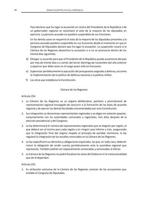 84 CONSTITUCIÓN POLÍTICA DE LA REPÚBLICA
Para declarar que ha lugar la acusación en contra del Presidente de la República o de
un gobernador regional se necesitará el voto de la mayoría de los diputados en
ejercicio. La persona acusada no quedará suspendida de sus funciones.
En los demás casos se requerirá el voto de la mayoría de los diputados presentes y la
persona acusada quedará suspendida en sus funciones desde el momento en que el
Congreso de Diputados declare que ha lugar la acusación. La suspensión cesará si la
Cámara de las Regiones desestima la acusación o si no se pronuncia dentro de los
treinta días siguientes.
d) Otorgar su acuerdo para que el Presidente de la República pueda ausentarse del país
por más de treinta días o a contar del tercer domingo de noviembre del año anterior
a aquel en que deba cesar en el cargo quien esté en funciones.
e) Supervisar periódicamente la ejecución del presupuesto asignado a defensa, así como
la implementación de la política de defensa nacional y la política militar.
f) Las otras que establezca la Constitución.
Cámara de las Regiones
Artículo 254
1. La Cámara de las Regiones es un órgano deliberativo, paritario y plurinacional de
representación regional encargado de concurrir a la formación de las leyes de acuerdo
regional y de ejercer las demás facultades encomendadas por esta Constitución.
2. Sus integrantes se denominan representantes regionales y se eligen en votación popular,
conjuntamente con las autoridades comunales y regionales, tres años después de la
elección presidencial y del Congreso.
3. La ley determinará el número de representantes regionales que se elegirán por región, el
que deberá ser el mismo para cada región y en ningún caso inferior a tres, asegurando
que la integración final del órgano respete el principio de paridad. Asimismo, la ley
regulará la integración de los escaños reservados en la Cámara de las Regiones.
4. La ley especificará sus derechos y obligaciones especiales, las que, en todo caso, deberán
incluir la obligación de rendir cuenta periódicamente ante la asamblea regional que
representa. También podrán ser especialmente convocadas y convocados al efecto.
5. La Cámara de las Regiones no podrá fiscalizar los actos del Gobierno ni la institucionalidad
que de él dependan.
Artículo 255
1. Es atribución exclusiva de la Cámara de las Regiones conocer de las acusaciones que
entable el Congreso de Diputados.
 