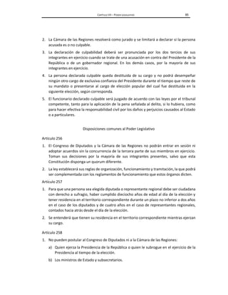 CAPÍTULO VII – PODER LEGISLATIVO 85
2. La Cámara de las Regiones resolverá como jurado y se limitará a declarar si la persona
acusada es o no culpable.
3. La declaración de culpabilidad deberá ser pronunciada por los dos tercios de sus
integrantes en ejercicio cuando se trate de una acusación en contra del Presidente de la
República o de un gobernador regional. En los demás casos, por la mayoría de sus
integrantes en ejercicio.
4. La persona declarada culpable queda destituida de su cargo y no podrá desempeñar
ningún otro cargo de exclusiva confianza del Presidente durante el tiempo que reste de
su mandato o presentarse al cargo de elección popular del cual fue destituida en la
siguiente elección, según corresponda.
5. El funcionario declarado culpable será juzgado de acuerdo con las leyes por el tribunal
competente, tanto para la aplicación de la pena señalada al delito, si lo hubiera, como
para hacer efectiva la responsabilidad civil por los daños y perjuicios causados al Estado
o a particulares.
Disposiciones comunes al Poder Legislativo
Artículo 256
1. El Congreso de Diputados y la Cámara de las Regiones no podrán entrar en sesión ni
adoptar acuerdos sin la concurrencia de la tercera parte de sus miembros en ejercicio.
Toman sus decisiones por la mayoría de sus integrantes presentes, salvo que esta
Constitución disponga un quorum diferente.
2. La ley establecerá sus reglas de organización, funcionamiento y tramitación, la que podrá
ser complementada con los reglamentos de funcionamiento que estos órganos dicten.
Artículo 257
1. Para que una persona sea elegida diputada o representante regional debe ser ciudadana
con derecho a sufragio, haber cumplido dieciocho años de edad al día de la elección y
tener residencia en el territorio correspondiente durante un plazo no inferior a dos años
en el caso de los diputados y de cuatro años en el caso de representantes regionales,
contados hacia atrás desde el día de la elección.
2. Se entenderá que tienen su residencia en el territorio correspondiente mientras ejerzan
su cargo.
Artículo 258
1. No pueden postular al Congreso de Diputados ni a la Cámara de las Regiones:
a) Quien ejerza la Presidencia de la República o quien le subrogue en el ejercicio de la
Presidencia al tiempo de la elección.
b) Los ministros de Estado y subsecretarios.
 