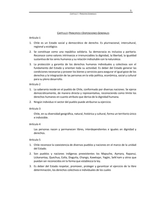 5
CAPÍTULO I – PRINCIPIOS GENERALES
CAPÍTULO I PRINCIPIOS Y DISPOSICIONES GENERALES
Artículo 1
1. Chile es un Estado social y democrático de derecho. Es plurinacional, intercultural,
regional y ecológico.
2. Se constituye como una república solidaria. Su democracia es inclusiva y paritaria.
Reconoce como valores intrínsecos e irrenunciables la dignidad, la libertad, la igualdad
sustantiva de los seres humanos y su relación indisoluble con la naturaleza.
3. La protección y garantía de los derechos humanos individuales y colectivos son el
fundamento del Estado y orientan toda su actividad. Es deber del Estado generar las
condiciones necesarias y proveer los bienes y servicios para asegurar el igual goce de los
derechos y la integración de las personas en la vida política, económica, social y cultural
para su pleno desarrollo.
Artículo 2
1. La soberanía reside en el pueblo de Chile, conformado por diversas naciones. Se ejerce
democráticamente, de manera directa y representativa, reconociendo como límite los
derechos humanos en cuanto atributo que deriva de la dignidad humana.
2. Ningún individuo ni sector del pueblo puede atribuirse su ejercicio.
Artículo 3
Chile, en su diversidad geográfica, natural, histórica y cultural, forma un territorio único
e indivisible.
Artículo 4
Las personas nacen y permanecen libres, interdependientes e iguales en dignidad y
derechos.
Artículo 5
1. Chile reconoce la coexistencia de diversos pueblos y naciones en el marco de la unidad
del Estado.
2. Son pueblos y naciones indígenas preexistentes los Mapuche, Aymara, Rapanui,
Lickanantay, Quechua, Colla, Diaguita, Chango, Kawésqar, Yagán, Selk'nam y otros que
puedan ser reconocidos en la forma que establezca la ley.
3. Es deber del Estado respetar, promover, proteger y garantizar el ejercicio de la libre
determinación, los derechos colectivos e individuales de los cuales
 