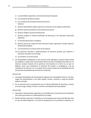 86 CONSTITUCIÓN POLÍTICA DE LA REPÚBLICA
c) Las autoridades regionales y comunales de elección popular.
d) Los consejeros del Banco Central.
e) Los consejeros del Consejo Directivo del Servicio
Electoral.
f) Quienes desempeñen cargos superiores o directivos en los órganos autónomos.
g) Quienes ejerzan jurisdicción en los Sistemas de Justicia.
h) Quienes integren la Corte Constitucional.
i) Quienes integren el Tribunal Calificador de Elecciones y los tribunales electorales
regionales.
j) El contralor general de la república.
k) Quienes ejerzan los cargos de fiscal nacional, fiscales regionales o fiscales adjuntos
del Ministerio Público.
l) Los funcionarios en servicio activo de las policías.
m) Las personas naturales o administradores de personas jurídicas que celebren o
caucionen contratos con el Estado.
n) Los militares en servicio activo.
2. Las inhabilidades establecidas en este artículo serán aplicables a quienes hayan tenido
las calidades o cargos antes mencionados dentro del año inmediatamente anterior a la
elección, excepto respecto de las personas mencionadas en la letra m), las que no
deberán reunir esas condiciones al momento de inscribir su candidatura, y de las
indicadas en las letras k), l) y n), respecto de las cuales el plazo de la inhabilidad será de
los dos años inmediatamente anteriores a la elección.
Artículo 259
1. Los cargos de diputado y de representante regional son incompatibles entre sí, con otros
cargos de representación y con todo empleo, función, comisión o cargo de carácter
público o privado.
2. Por el solo hecho de su proclamación por el Tribunal Calificador de Elecciones, cesarán
en el otro cargo, empleo, función o comisión incompatible que desempeñen.
Artículo 260
1. Diputados y representantes regionales son inviolables por las opiniones que manifiesten
y los votos que emitan en el desempeño de sus cargos.
2. Desde el día de su elección o investidura, no se les puede acusar o privar de libertad, salvo
en caso de delito flagrante, si la corte de apelaciones de la jurisdicción respectiva, en
 