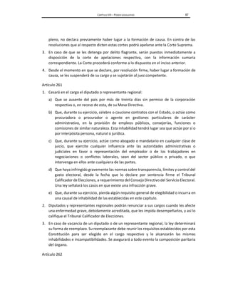 CAPÍTULO VII – PODER LEGISLATIVO 87
pleno, no declara previamente haber lugar a la formación de causa. En contra de las
resoluciones que al respecto dicten estas cortes podrá apelarse ante la Corte Suprema.
3. En caso de que se les detenga por delito flagrante, serán puestos inmediatamente a
disposición de la corte de apelaciones respectiva, con la información sumaria
correspondiente. La Corte procederá conforme a lo dispuesto en el inciso anterior.
4. Desde el momento en que se declare, por resolución firme, haber lugar a formación de
causa, se les suspenderá de su cargo y se sujetarán al juez competente.
Artículo 261
1. Cesará en el cargo el diputado o representante regional:
a) Que se ausente del país por más de treinta días sin permiso de la corporación
respectiva o, en receso de esta, de su Mesa Directiva.
b) Que, durante su ejercicio, celebre o caucione contratos con el Estado, o actúe como
procuradora o procurador o agente en gestiones particulares de carácter
administrativo, en la provisión de empleos públicos, consejerías, funciones o
comisiones de similar naturaleza. Esta inhabilidad tendrá lugar sea que actúe por sí o
por interpósita persona, natural o jurídica.
c) Que, durante su ejercicio, actúe como abogado o mandatario en cualquier clase de
juicio, que ejercite cualquier influencia ante las autoridades administrativas o
judiciales en favor o representación del empleador o de los trabajadores en
negociaciones o conflictos laborales, sean del sector público o privado, o que
intervenga en ellos ante cualquiera de las partes.
d) Que haya infringido gravemente las normas sobre transparencia, límites y control del
gasto electoral, desde la fecha que lo declare por sentencia firme el Tribunal
Calificador de Elecciones, a requerimiento del Consejo Directivo del Servicio Electoral.
Una ley señalará los casos en que existe una infracción grave.
e) Que, durante su ejercicio, pierda algún requisito general de elegibilidad o incurra en
una causal de inhabilidad de las establecidas en este capítulo.
2. Diputados y representantes regionales podrán renunciar a sus cargos cuando les afecte
una enfermedad grave, debidamente acreditada, que les impida desempeñarlos, y así lo
califique el Tribunal Calificador de Elecciones.
3. En caso de vacancia de un diputado o de un representante regional, la ley determinará
su forma de reemplazo. Su reemplazante debe reunir los requisitos establecidos por esta
Constitución para ser elegido en el cargo respectivo y le alcanzarán las mismas
inhabilidades e incompatibilidades. Se asegurará a todo evento la composición paritaria
del órgano.
Artículo 262
 