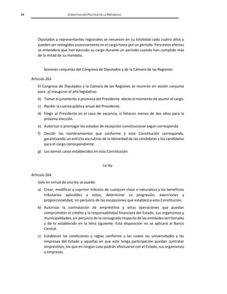 88 CONSTITUCIÓN POLÍTICA DE LA REPÚBLICA
Diputados y representantes regionales se renuevan en su totalidad cada cuatro años y
puedenser reelegidos sucesivamente en el cargo hasta por un período. Para estos efectos
se entenderá que han ejercido su cargo durante un período cuando han cumplido más
de la mitad de su mandato.
Sesiones conjuntas del Congreso de Diputados y de la Cámara de las Regiones
Artículo 263
El Congreso de Diputados y la Cámara de las Regiones se reunirán en sesión conjunta
para: a) Inaugurar el año legislativo.
b) Tomar el juramento o promesa del Presidente electo al momento de asumir el cargo.
c) Recibir la cuenta pública anual del Presidente.
d) Elegir al Presidente en el caso de vacancia, si faltaran menos de dos años para la
próxima elección.
e) Autorizar o prorrogar los estados de excepción constitucional según corresponda.
f) Decidir los nombramientos que conforme a esta Constitución corresponda,
garantizando un estricto escrutinio de la idoneidad de las candidatas y los candidatos
para el cargo correspondiente.
g) Los demás casos establecidos en esta Constitución.
La ley
Artículo 264
Solo en virtud de una ley se puede:
a) Crear, modificar y suprimir tributos de cualquier clase o naturaleza y los beneficios
tributarios aplicables a estos, determinar su progresión, exenciones y
proporcionalidad, sin perjuicio de las excepciones que establezca esta Constitución.
b) Autorizar la contratación de empréstitos y otras operaciones que puedan
comprometer el crédito y la responsabilidad financiera del Estado, sus organismos y
municipalidades, sin perjuicio de lo consagrado respecto de las entidades territoriales
y de lo establecido en la letra siguiente. Esta disposición no se aplicará al Banco
Central.
c) Establecer las condiciones y reglas conforme a las cuales las universidades y las
empresas del Estado y aquellas en que este tenga participación puedan contratar
empréstitos, los que en ningún caso podrán efectuarse con el Estado, sus organismos
y empresas.
 