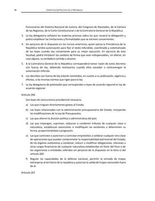 90 CONSTITUCIÓN POLÍTICA DE LA REPÚBLICA
funcionarios del Sistema Nacional de Justicia, del Congreso de Diputados, de la Cámara
de las Regiones, de la Corte Constitucional o de la Contraloría General de la República.
3. La ley delegatoria señalará las materias precisas sobre las que recaerá la delegación y
podrá establecer las limitaciones y formalidades que se estimen convenientes.
4. Sin perjuicio de lo dispuesto en los incisos anteriores, quien ejerza la Presidencia de la
República tendrá autorización para fijar el texto refundido, coordinado y sistematizado
de las leyes cuando sea conveniente para su mejor ejecución. En ejercicio de esta
facultad, podrá introducir los cambios de forma que sean indispensables, sin alterar, en
caso alguno, su verdadero sentido y alcance.
5. A la Contraloría General de la República corresponderá tomar razón de estos decretos
con fuerza de ley, debiendo rechazarlos cuando ellos excedan o contravengan la
autorización referida.
6. Los decretos con fuerza de ley estarán sometidos, en cuanto a su publicación, vigencia y
efectos, a las mismas normas que rigen para la ley.
7. La ley delegatoria de potestades que correspondan a leyes de acuerdo regional es ley de
acuerdo regional.
Artículo 266
Son leyes de concurrencia presidencial necesaria:
a) Las que irroguen directamente gastos al Estado.
b) Las leyes relacionadas con la administración presupuestaria del Estado, incluyendo
las modificaciones de la Ley de Presupuestos.
c) Las que alteren la división política o administrativa del país.
d) Las que impongan, supriman, reduzcan o condonen tributos de cualquier clase o
naturaleza, establezcan exenciones o modifiquen las existentes y determinen su
forma, proporcionalidad o progresión.
e) Las que contraten o autoricen a contratar empréstitos o celebrar cualquier otra clase
de operaciones que puedan comprometer la responsabilidad patrimonial del Estado,
de los órganos autónomos y condonar, reducir o modificar obligaciones, intereses u
otras cargas financieras de cualquier naturaleza establecidas en favor del fisco o de
los organismos o entidades referidos sin perjuicio de lo dispuesto en la letra c) del
artículo 264.
f) Regular las capacidades de la defensa nacional, permitir la entrada de tropas
extranjeras al territorio de la república y autorizar la salida de tropas nacionales fuera
de él.
Artículo 267
 