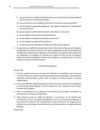 92 CONSTITUCIÓN POLÍTICA DE LA REPÚBLICA
l) Las que autoricen la celebración de operaciones que comprometanla responsabilidad
patrimonial de las entidades territoriales.
m) Las que autoricen a las entidades territoriales la creación de empresas públicas.
n) Las que deleguen potestades legislativas a las regiones autónomas en conformidad
con la Constitución.
ñ) Las que regulen la planificación territorial y urbanística y su ejecución.
o) Las que regulen la protección del medioambiente.
p) Las que regulen las votaciones populares y escrutinios.
q) Las que regulen las organizaciones políticas.
r) Las demás que esta Constitución califique como de acuerdo regional.
2. Si se generara un conflicto de competencia entre la Cámara de las Regiones y el Congreso
de Diputados con relación a si una o más materias dispuestas en este artículo deben ser
revisadas por la Cámara de las Regiones, esta aprobará su competencia por mayoría de
sus integrantes y el Congreso lo ratificará por mayoría. En caso de que el Congreso
rechace la revisión aprobada por la Cámara de las Regiones, esta podrá recurrir a la Corte
Constitucional por acuerdo de mayoría.
Procedimiento legislativo
Artículo 269
1. Las leyes pueden iniciarse por mensaje del Presidente de la República o por moción de
no menos del diez por ciento ni más del quince por ciento de diputados o representantes
regionales. Adicionalmente, podrán tener su origen en iniciativa popular o iniciativa
indígena de ley.
2. Una o más asambleas regionales podrán presentar iniciativas a la Cámara de las Regiones
en materias de interés regional. Si esta las patrocina, serán ingresadas como moción
ordinaria en el Congreso.
3. Todos los proyectos de ley, cualquiera sea la forma de su iniciativa, comenzarán su
tramitación en el Congreso de Diputados.
4. Todo proyecto puede ser objeto de adiciones o correcciones en los trámites que
corresponda, tanto en el Congreso de Diputados como en la Cámara de las Regiones, si
esta interviene conforme con lo establecido en esta Constitución. En ningún caso se
admitirán las que no tengan relación directa con las ideas matrices o fundamentales del
proyecto.
Artículo 270
 