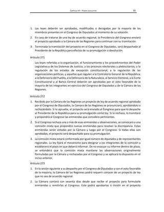 CAPÍTULO VII – PODER LEGISLATIVO 93
1. Las leyes deberán ser aprobadas, modificadas o derogadas por la mayoría de los
miembros presentes en el Congreso de Diputados al momento de su votación.
2. En caso de tratarse de una ley de acuerdo regional, la Presidencia del Congreso enviará
el proyecto aprobado a la Cámara de las Regiones para continuar con su tramitación.
3. Terminada la tramitación del proyecto en el Congreso de Diputados, será despachado al
Presidente de la República para efectos de su promulgación o devolución.
Artículo 271
Las leyes referidas a la organización, el funcionamiento y los procedimientos del Poder
Legislativo y de los Sistemas de Justicia; a los procesos electorales y plebiscitarios; a la
regulación de los estados de excepción constitucional; a la regulación de las
organizaciones políticas; y aquellas que regulen a la Contraloría General de la República,
a la Defensoría del Pueblo, a la Defensoría de la Naturaleza, al ServicioElectoral, a la Corte
Constitucional y al Banco Central deberán ser aprobadas por el voto favorable de la
mayoría de los integrantes en ejercicio del Congreso de Diputados y de la Cámara de las
Regiones.
Artículo 272
1. Recibido por la Cámara de las Regiones un proyecto de ley de acuerdo regional aprobado
por el Congreso de Diputados, la Cámara de las Regiones se pronunciará, aprobándolo o
rechazándolo. Si lo aprueba, el proyecto será enviado al Congreso para que lo despache
al Presidente de la República para su promulgación como ley. Si lo rechaza, lo tramitará
y propondrá al Congreso las enmiendas que considere pertinentes.
2. Si el Congreso rechaza una o más de esas enmiendas u observaciones, se convocará a una
comisión mixta que propondrá nuevas enmiendas para resolver la discrepancia. Estas
enmiendas serán votadas por la Cámara y luego por el Congreso. Si todas ellas son
aprobadas, el proyecto será despachado para su promulgación.
3. La comisión mixta estará conformada por igual número de diputados y de representantes
regionales. La ley fijará el mecanismo para designar a los integrantes de la comisión y
establecerá el plazo en que deberá informar. De no evacuar su informe dentro de plazo,
se entenderá que la comisión mixta mantiene las observaciones originalmente
formuladas por la Cámara y rechazadas por el Congreso y se aplicará lo dispuesto en el
inciso anterior.
Artículo 273
1. En la sesión siguiente a su despacho por el Congreso de Diputados y con el voto favorable
de la mayoría, la Cámara de las Regiones podrá requerir conocer de un proyecto de ley
que no sea de acuerdo regional.
2. La Cámara contará con sesenta días desde que recibe el proyecto para formularle
enmiendas y remitirlas al Congreso. Este podrá aprobarlas o insistir en el proyecto
 