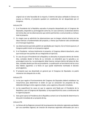 94 CONSTITUCIÓN POLÍTICA DE LA REPÚBLICA
original con el voto favorable de la mayoría. Si dentro del plazo señalado la Cámara no
evacúa su informe, el proyecto quedará en condiciones de ser despachado por el
Congreso.
Artículo 274
1. Si el Presidente de la República aprueba el proyecto despachado por el Congreso de
Diputados, dispondrá su promulgación como ley. En caso contrario, lo devolverá dentro
de treinta días con las observaciones que estime pertinentes o comunicando su rechazo
total al proyecto.
2. En ningún caso se admitirán las observaciones que no tengan relación directa con las
ideas matrices o fundamentales del proyecto, a menos que hubieran sido consideradas
en el mensaje respectivo.
3. Las observaciones parciales podrán ser aprobadas por mayoría. Con el mismo quorum, el
Congreso podrá insistir en el proyecto original.
4. Si el Presidente rechaza totalmente el proyecto, el Congreso deberá desecharlo, salvo
que insista por tres quintos de sus integrantes en ejercicio.
5. En caso de que el Presidente de la República no devuelva el proyecto dentro de treinta
días, contados desde la fecha de su remisión, se entenderá que lo aprueba y se
promulgará como ley. La promulgación debe hacerse siempre dentro del plazo de diez
días, contados desde que ella sea procedente. La publicación se hará dentro de los cinco
días hábiles siguientes a la fecha en que quede totalmente tramitado el decreto
promulgatorio.
6. El proyecto que sea desechado en general por el Congreso de Diputados no podrá
renovarse sino después de un año.
Artículo 275
1. La ley que regule el funcionamiento del Congreso de Diputados deberá establecer los
mecanismos para determinar el orden en que se conocerán los proyectos de ley,
debiendo distinguir entre urgencia simple, suma urgencia y discusión inmediata.
2. La ley especificará los casos en que la urgencia será fijada por el Presidente de la
República y por el Congreso de Diputados. La ley especificará los casos y condiciones de
la urgencia popular.
3. Solo quien ejerza la Presidencia de la República contará con la facultad de determinar la
discusión inmediata de un proyecto de ley.
Artículo 276
1. La Cámara de las Regiones conocerá de las propuestas de estatutos regionales aprobados
por una asamblea regional, de creación de empresas regionales efectuadas por una o
 