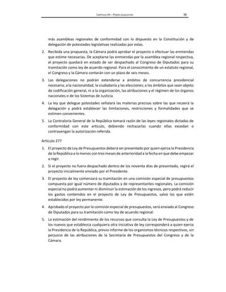 CAPÍTULO VII – PODER LEGISLATIVO 95
más asambleas regionales de conformidad con lo dispuesto en la Constitución y de
delegación de potestades legislativas realizadas por estas.
2. Recibida una propuesta, la Cámara podrá aprobar el proyecto o efectuar las enmiendas
que estime necesarias. De aceptarse las enmiendas por la asamblea regional respectiva,
el proyecto quedará en estado de ser despachado al Congreso de Diputados para su
tramitación como ley de acuerdo regional. Para el conocimiento de un estatuto regional,
el Congreso y la Cámara contarán con un plazo de seis meses.
3. Las delegaciones no podrán extenderse a ámbitos de concurrencia presidencial
necesaria; a la nacionalidad, la ciudadanía y las elecciones; a los ámbitos que sean objeto
de codificación general, ni a la organización, las atribuciones y el régimen de los órganos
nacionales o de los Sistemas de Justicia.
4. La ley que delegue potestades señalará las materias precisas sobre las que recaerá la
delegación y podrá establecer las limitaciones, restricciones y formalidades que se
estimen convenientes.
5. La Contraloría General de la República tomará razón de las leyes regionales dictadas de
conformidad con este artículo, debiendo rechazarlas cuando ellas excedan o
contravengan la autorización referida.
Artículo 277
1. El proyecto de Ley de Presupuestos deberá ser presentado por quien ejerza la Presidencia
de la República a lomenos con tres meses de anterioridada la fecha en que debe empezar
a regir.
2. Si el proyecto no fuera despachado dentro de los noventa días de presentado, regirá el
proyecto inicialmente enviado por el Presidente.
3. El proyecto de ley comenzará su tramitación en una comisión especial de presupuestos
compuesta por igual número de diputados y de representantes regionales. La comisión
especial no podrá aumentar ni disminuir la estimación de los ingresos, pero podrá reducir
los gastos contenidos en el proyecto de Ley de Presupuestos, salvo los que estén
establecidos por ley permanente.
4. Aprobado el proyecto por la comisión especial de presupuestos, será enviado al Congreso
de Diputados para su tramitación como ley de acuerdo regional.
5. La estimación del rendimiento de los recursos que consulta la Ley de Presupuestos y de
los nuevos que establezca cualquiera otra iniciativa de ley corresponderá a quien ejerza
la Presidencia de la República, previo informe de los organismos técnicos respectivos, sin
perjuicio de las atribuciones de la Secretaría de Presupuestos del Congreso y de la
Cámara.
 