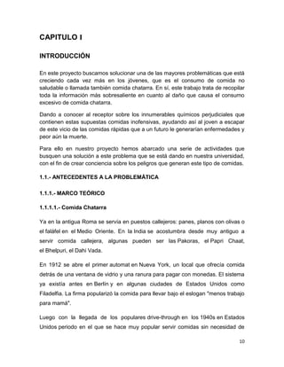 10
CAPITULO I
INTRODUCCIÓN
En este proyecto buscamos solucionar una de las mayores problemáticas que está
creciendo cada vez más en los jóvenes, que es el consumo de comida no
saludable o llamada también comida chatarra. En sí, este trabajo trata de recopilar
toda la información más sobresaliente en cuanto al daño que causa el consumo
excesivo de comida chatarra.
Dando a conocer al receptor sobre los innumerables químicos perjudiciales que
contienen estas supuestas comidas inofensivas, ayudando así al joven a escapar
de este vicio de las comidas rápidas que a un futuro le generarían enfermedades y
peor aún la muerte.
Para ello en nuestro proyecto hemos abarcado una serie de actividades que
busquen una solución a este problema que se está dando en nuestra universidad,
con el fin de crear conciencia sobre los peligros que generan este tipo de comidas.
1.1.- ANTECEDENTES A LA PROBLEMÁTICA
1.1.1.- MARCO TEÓRICO
1.1.1.1.- Comida Chatarra
Ya en la antigua Roma se servía en puestos callejeros: panes, planos con olivas o
el faláfel en el Medio Oriente. En la India se acostumbra desde muy antiguo a
servir comida callejera, algunas pueden ser las Pakoras, el Papri Chaat,
el Bhelpuri, el Dahi Vada.
En 1912 se abre el primer automat en Nueva York, un local que ofrecía comida
detrás de una ventana de vidrio y una ranura para pagar con monedas. El sistema
ya existía antes en Berlín y en algunas ciudades de Estados Unidos como
Filadelfia. La firma popularizó la comida para llevar bajo el eslogan "menos trabajo
para mamá".
Luego con la llegada de los populares drive-through en los 1940s en Estados
Unidos periodo en el que se hace muy popular servir comidas sin necesidad de
 