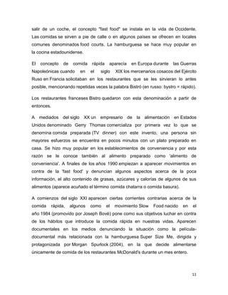 11
salir de un coche, el concepto "fast food" se instala en la vida de Occidente.
Las comidas se sirven a pie de calle o en algunos países se ofrecen en locales
comunes denominados food courts. La hamburguesa se hace muy popular en
la cocina estadounidense.
El concepto de comida rápida aparecía en Europa durante las Guerras
Napoleónicas cuando en el siglo XIX los mercenarios cosacos del Ejército
Ruso en Francia solicitaban en los restaurantes que se les sirvieran lo antes
posible, mencionando repetidas veces la palabra Bistró (en russo: bystro = rápido).
Los restaurantes franceses Bistro quedaron con esta denominación a partir de
entonces.
A mediados del siglo XX un empresario de la alimentación en Estados
Unidos denominado Gerry Thomas comercializa por primera vez lo que se
denomina comida preparada (TV dinner) con este invento, una persona sin
mayores esfuerzos se encuentra en pocos minutos con un plato preparado en
casa. Se hizo muy popular en los establecimientos de conveniencia y por esta
razón se le conoce también al alimento preparado como 'alimento de
conveniencia'. A finales de los años 1990 empiezan a aparecer movimientos en
contra de la 'fast food' y denuncian algunos aspectos acerca de la poca
información, el alto contenido de grasas, azúcares y calorías de algunos de sus
alimentos (aparece acuñado el término comida chatarra o comida basura).
A comienzos del siglo XXI aparecen ciertas corrientes contrarias acerca de la
comida rápida, algunos como el movimiento Slow Food nacido en el
año 1984 (promovido por Joseph Bové) pone como sus objetivos luchar en contra
de los hábitos que introduce la comida rápida en nuestras vidas. Aparecen
documentales en los medios denunciando la situación como la película-
documental más relacionada con la hamburguesa Super Size Me, dirigida y
protagonizada por Morgan Spurlock (2004), en la que decide alimentarse
únicamente de comida de los restaurantes McDonald's durante un mes entero.
 