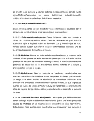 12
La presión social aumenta y algunas cadenas de restaurantes de comida rápida
como McDonald's anuncian en marzo de 2006 que incluirá información
nutricional en el empaquetamiento de todos sus productos.
1.1.1.2.- Efectos de la comida chatarra
Según investigaciones se han detectado varias enfermedades causadas por el
consumo de comida chatarra; entre las principales se encuentran:
1.1.1.2.1.- Enfermedades del corazón. Es una de las afecciones más comunes a
causa del consumo de comida rápida. Grandes cantidades de grasa corporal
suelen dar lugar a mayores niveles de colesterol LDL y niveles bajos de HDL.
Ambos factores pueden aumentar el riesgo de enfermedades cardiacas, una de
las principales causas de muerte en el mundo.
1.1.1.2.2.-Diabetes. Una de las enfermedades relacionadas con la obesidad es la
diabetes. Quien padece de esta afección no puede producir suficiente insulina
para que los azúcares se conviertan en energía, debido al mal funcionamiento del
páncreas. El azúcar que no es transformada termina flotando en la sangre y
provoca daños severos al cuerpo.
1.1.1.2.3.-Dislipidemia. Son un conjunto de patologías caracterizadas por
altercaciones en la concentración de lípidos sanguíneos en niveles que involucran
un riesgo a la salud, informa la Asociación de Sociedades Científicas. Esta
afección está relacionada con el consumo de comida chatarra, ya que se produce
cuando los niveles de colesterol "malo" (LDL) y los triglicéridos son anormalmente
altos. La mayoría de los médicos atribuyen directamente su desarrollo al aumento
de peso.
1.1.1.2.4.-Síndrome de Ovario Poliquístico. Las mujeres que tienen sobrepeso
tienen un riesgo mayor de desarrollar este trastorno, que es una de las principales
causas de infertilidad en las mujeres que se encuentren en edad reproductiva.
Esta afección hace que los ciclos menstruales sean irregulares y que aumente el
 