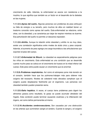 13
crecimiento de vello. Además, la enfermedad se asocia con resistencia a la
insulina, lo que significa que también es un factor en el desarrollo de la diabetes
en las mujeres.
1.1.1.2.5.-Apnea del sueño. Algunas personas con problemas de peso atribuyen
su falta de energía a su tamaño, pero muchos de ellos en realidad tienen un
trastorno conocido como apnea del sueño. Esta enfermedad se relaciona, entre
otras, con la obesidad; y se caracteriza por dejar de respirar mientras se duerme.
Esa perturbación del sueño no permite un descanso reparador.
1.1.1.2.6.-Artritis. Aunque la relación entre obesidad y artritis no es muy clara,
existe una correlación significativa entre niveles de ácido úrico y peso corporal.
Además, el aumento de peso agrega una carga traumática a las articulaciones que
soportan el peso del cuerpo.
1.1.1.2.7.-Enfermedad de Blount. La obesidad es especialmente peligrosa para
los niños en crecimiento. Esta enfermedad es una condición que se desarrolla
cuando mucho peso se coloca en el crecimiento de huesos en la mitad inferior del
cuerpo. Este peso extra puede causar un crecimiento que es anormal.
1.1.12.8.-Problemas respiratorios. Así como el sobrepeso pone más tensión en
el corazón, también hace que los pulmones trabajen más para obtener más
oxígeno del necesario. Niveles de colesterol malo elevados complican que el
oxígeno pueda desplazarse fácilmente por el organismo. Las personas con
obesidad también pueden presentar asma.
1.1.1.2.9.-Daño hepático. A veces, el cuerpo tiene problemas para digerir los
alimentos grasos; como resultado, la grasa se puede acumular alrededor del
hígado. Esta condición puede terminar causando cicatrices y la inflamación del
órgano, así como daños permanentes al mismo.
1.1.1.2.10.-Accidentes cerebrovasculares. Son causados por una obstrucción
en las arterias que suministran sangre al cerebro. Cuando la sangre y el oxígeno
 