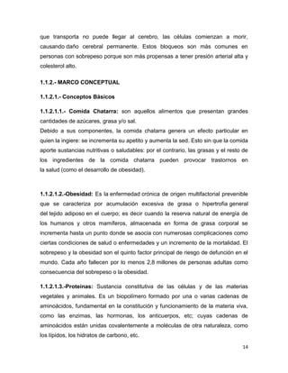 14
que transporta no puede llegar al cerebro, las células comienzan a morir,
causando daño cerebral permanente. Estos bloqueos son más comunes en
personas con sobrepeso porque son más propensas a tener presión arterial alta y
colesterol alto.
1.1.2.- MARCO CONCEPTUAL
1.1.2.1.- Conceptos Básicos
1.1.2.1.1.- Comida Chatarra: son aquellos alimentos que presentan grandes
cantidades de azúcares, grasa y/o sal.
Debido a sus componentes, la comida chatarra genera un efecto particular en
quien la ingiere: se incrementa su apetito y aumenta la sed. Esto sin que la comida
aporte sustancias nutritivas o saludables: por el contrario, las grasas y el resto de
los ingredientes de la comida chatarra pueden provocar trastornos en
la salud (como el desarrollo de obesidad).
1.1.2.1.2.-Obesidad: Es la enfermedad crónica de origen multifactorial prevenible
que se caracteriza por acumulación excesiva de grasa o hipertrofia general
del tejido adiposo en el cuerpo; es decir cuando la reserva natural de energía de
los humanos y otros mamíferos, almacenada en forma de grasa corporal se
incrementa hasta un punto donde se asocia con numerosas complicaciones como
ciertas condiciones de salud o enfermedades y un incremento de la mortalidad. El
sobrepeso y la obesidad son el quinto factor principal de riesgo de defunción en el
mundo. Cada año fallecen por lo menos 2,8 millones de personas adultas como
consecuencia del sobrepeso o la obesidad.
1.1.2.1.3.-Proteínas: Sustancia constitutiva de las células y de las materias
vegetales y animales. Es un biopolímero formado por una o varias cadenas de
aminoácidos, fundamental en la constitución y funcionamiento de la materia viva,
como las enzimas, las hormonas, los anticuerpos, etc; cuyas cadenas de
aminoácidos están unidas covalentemente a moléculas de otra naturaleza, como
los lípidos, los hidratos de carbono, etc.
 