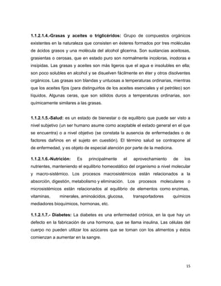15
1.1.2.1.4.-Grasas y aceites o triglicéridos: Grupo de compuestos orgánicos
existentes en la naturaleza que consisten en ésteres formados por tres moléculas
de ácidos grasos y una molécula del alcohol glicerina. Son sustancias aceitosas,
grasientas o cerosas, que en estado puro son normalmente incoloras, inodoras e
insípidas. Las grasas y aceites son más ligeros que el agua e insolubles en ella;
son poco solubles en alcohol y se disuelven fácilmente en éter y otros disolventes
orgánicos. Las grasas son blandas y untuosas a temperaturas ordinarias, mientras
que los aceites fijos (para distinguirlos de los aceites esenciales y el petróleo) son
líquidos. Algunas ceras, que son sólidos duros a temperaturas ordinarias, son
químicamente similares a las grasas.
1.1.2.1.5.-Salud: es un estado de bienestar o de equilibrio que puede ser visto a
nivel subjetivo (un ser humano asume como aceptable el estado general en el que
se encuentra) o a nivel objetivo (se constata la ausencia de enfermedades o de
factores dañinos en el sujeto en cuestión). El término salud se contrapone al
de enfermedad, y es objeto de especial atención por parte de la medicina.
1.1.2.1.6.-Nutrición: Es principalmente el aprovechamiento de los
nutrientes, manteniendo el equilibrio homeostático del organismo a nivel molecular
y macro-sistémico. Los procesos macrosistémicos están relacionados a la
absorción, digestión, metabolismo y eliminación. Los procesos moleculares o
microsistémicos están relacionados al equilibrio de elementos como enzimas,
vitaminas, minerales, aminoácidos, glucosa, transportadores químicos
mediadores bioquímicos, hormonas, etc.
1.1.2.1.7.- Diabetes: La diabetes es una enfermedad crónica, en la que hay un
defecto en la fabricación de una hormona, que se llama insulina. Las células del
cuerpo no pueden utilizar los azúcares que se toman con los alimentos y éstos
comienzan a aumentar en la sangre.
 