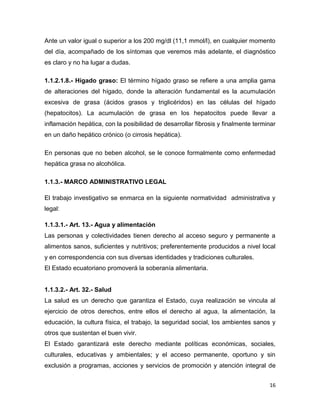 16
Ante un valor igual o superior a los 200 mg/dl (11,1 mmol/l), en cualquier momento
del día, acompañado de los síntomas que veremos más adelante, el diagnóstico
es claro y no ha lugar a dudas.
1.1.2.1.8.- Hígado graso: El término hígado graso se refiere a una amplia gama
de alteraciones del hígado, donde la alteración fundamental es la acumulación
excesiva de grasa (ácidos grasos y triglicéridos) en las células del hígado
(hepatocitos). La acumulación de grasa en los hepatocitos puede llevar a
inflamación hepática, con la posibilidad de desarrollar fibrosis y finalmente terminar
en un daño hepático crónico (o cirrosis hepática).
En personas que no beben alcohol, se le conoce formalmente como enfermedad
hepática grasa no alcohólica.
1.1.3.- MARCO ADMINISTRATIVO LEGAL
El trabajo investigativo se enmarca en la siguiente normatividad administrativa y
legal:
1.1.3.1.- Art. 13.- Agua y alimentación
Las personas y colectividades tienen derecho al acceso seguro y permanente a
alimentos sanos, suficientes y nutritivos; preferentemente producidos a nivel local
y en correspondencia con sus diversas identidades y tradiciones culturales.
El Estado ecuatoriano promoverá la soberanía alimentaria.
1.1.3.2.- Art. 32.- Salud
La salud es un derecho que garantiza el Estado, cuya realización se vincula al
ejercicio de otros derechos, entre ellos el derecho al agua, la alimentación, la
educación, la cultura física, el trabajo, la seguridad social, los ambientes sanos y
otros que sustentan el buen vivir.
El Estado garantizará este derecho mediante políticas económicas, sociales,
culturales, educativas y ambientales; y el acceso permanente, oportuno y sin
exclusión a programas, acciones y servicios de promoción y atención integral de
 