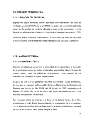 19
1.2.- SITUACIÓN PROBLEMÁTICA
1.2.1.- UBICACIÓN DEL PROBLEMA
El problema objeto de estudio se lo ha detectado en los estudiantes del curso de
nivelación y admisión SNNA de la UTMACH; los cuales se encuentran recibiendo
clases en la facultad de medicina ubicada al oeste de la universidad; y en la
facultad de administración ubicada al noreste de la universidad. (ver anexos ¿???)
Dentro de ambas facultades se encuentran un alto número de bares de los cuales
la mayoría vende comida chatarra siendo esto la principal causa de su consumo.
1.2.2.- MARCO CONTEXTUAL
1.2.2.1.- RESEÑA HISTÓRICA
Grandes jornadas tuvo que cumplir la comunidad Orense para lograr la fundación
de la universidad, desde las luchas en las calles que costó la vida de hombres de
nuestro pueblo, hasta las polémicas parlamentarias, como producto de los
intereses que se reflejan al interior de la sociedad.
Después de una serie de gestiones y trámites, Universidad Técnica de Machala,
se creó por la resolución del honorable Congreso Nacional de la República del
Ecuador, por decreto ley No. 69-04, del 14 de abril de 1969, publicado en el
Registro Oficial No. 161, del 18 del mismo mes y año. Habiéndose iniciado con la
Facultad de Agronomía y Veterinaria.
Por resolución oficial se encargó a la Casa de la Cultura Núcleo de El Oro,
presidida por el Lcdo. Diego Minuche Garrido, la organización de la universidad,
con la Asesoria de la Comisión de Coordinación Académica del Consejo Nacional
de Educación Superior, hasta que se designe el rector.
 