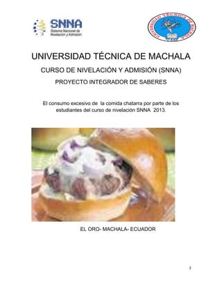 2
UNIVERSIDAD TÉCNICA DE MACHALA
CURSO DE NIVELACIÓN Y ADMISIÓN (SNNA)
PROYECTO INTEGRADOR DE SABERES
El consumo excesivo de la comida chatarra por parte de los
estudiantes del curso de nivelación SNNA 2013.
EL ORO- MACHALA- ECUADOR
 
