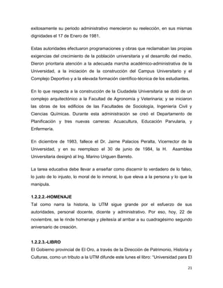 21
exitosamente su periodo administrativo merecieron su reelección, en sus mismas
dignidades el 17 de Enero de 1981.
Estas autoridades efectuaron programaciones y obras que reclamaban las propias
exigencias del crecimiento de la población universitaria y el desarrollo del medio.
Dieron prioritaria atención a la adecuada marcha académico-administrativa de la
Universidad, a la iniciación de la construcción del Campus Universitario y el
Complejo Deportivo y a la elevada formación científico-técnica de los estudiantes.
En lo que respecta a la construcción de la Ciudadela Universitaria se dotó de un
complejo arquitectónico a la Facultad de Agronomía y Veterinaria; y se iniciaron
las obras de los edificios de las Facultades de Sociología, Ingeniería Civil y
Ciencias Químicas. Durante esta administración se creó el Departamento de
Planificación y tres nuevas carreras: Acuacultura, Educación Parvularia, y
Enfermería.
En diciembre de 1983, fallece el Dr. Jaime Palacios Peralta, Vicerrector de la
Universidad, y en su reemplazo el 30 de junio de 1984, la H. Asamblea
Universitaria designó al Ing. Marino Uriguen Barreto.
La tarea educativa debe llevar a enseñar como discernir lo verdadero de lo falso,
lo justo de lo injusto, lo moral de lo inmoral, lo que eleva a la persona y lo que la
manipula.
1.2.2.2.-HOMENAJE
Tal como narra la historia, la UTM sigue grande por el esfuerzo de sus
autoridades, personal docente, dicente y administrativo. Por eso, hoy, 22 de
noviembre, se le rinde homenaje y pleitesía al arribar a su cuadragésimo segundo
aniversario de creación.
1.2.2.3.-LIBRO
El Gobierno provincial de El Oro, a través de la Dirección de Patrimonio, Historia y
Culturas, como un tributo a la UTM difunde este lunes el libro: “Universidad para El
 